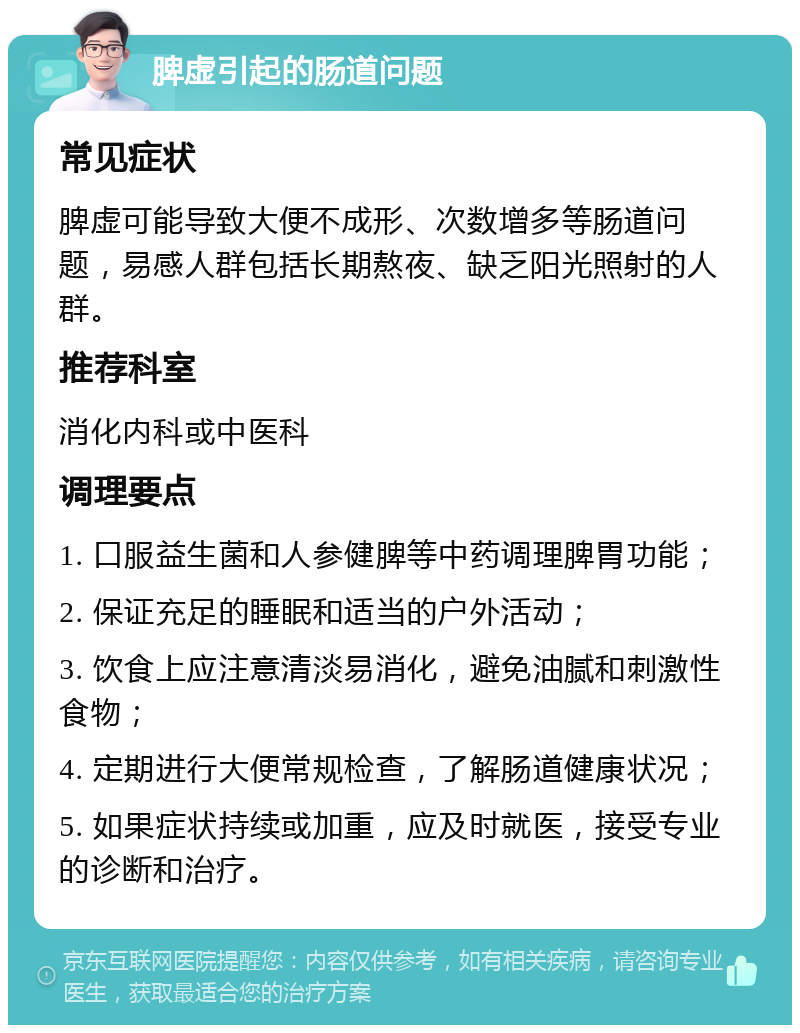 脾虚引起的肠道问题 常见症状 脾虚可能导致大便不成形、次数增多等肠道问题，易感人群包括长期熬夜、缺乏阳光照射的人群。 推荐科室 消化内科或中医科 调理要点 1. 口服益生菌和人参健脾等中药调理脾胃功能； 2. 保证充足的睡眠和适当的户外活动； 3. 饮食上应注意清淡易消化，避免油腻和刺激性食物； 4. 定期进行大便常规检查，了解肠道健康状况； 5. 如果症状持续或加重，应及时就医，接受专业的诊断和治疗。