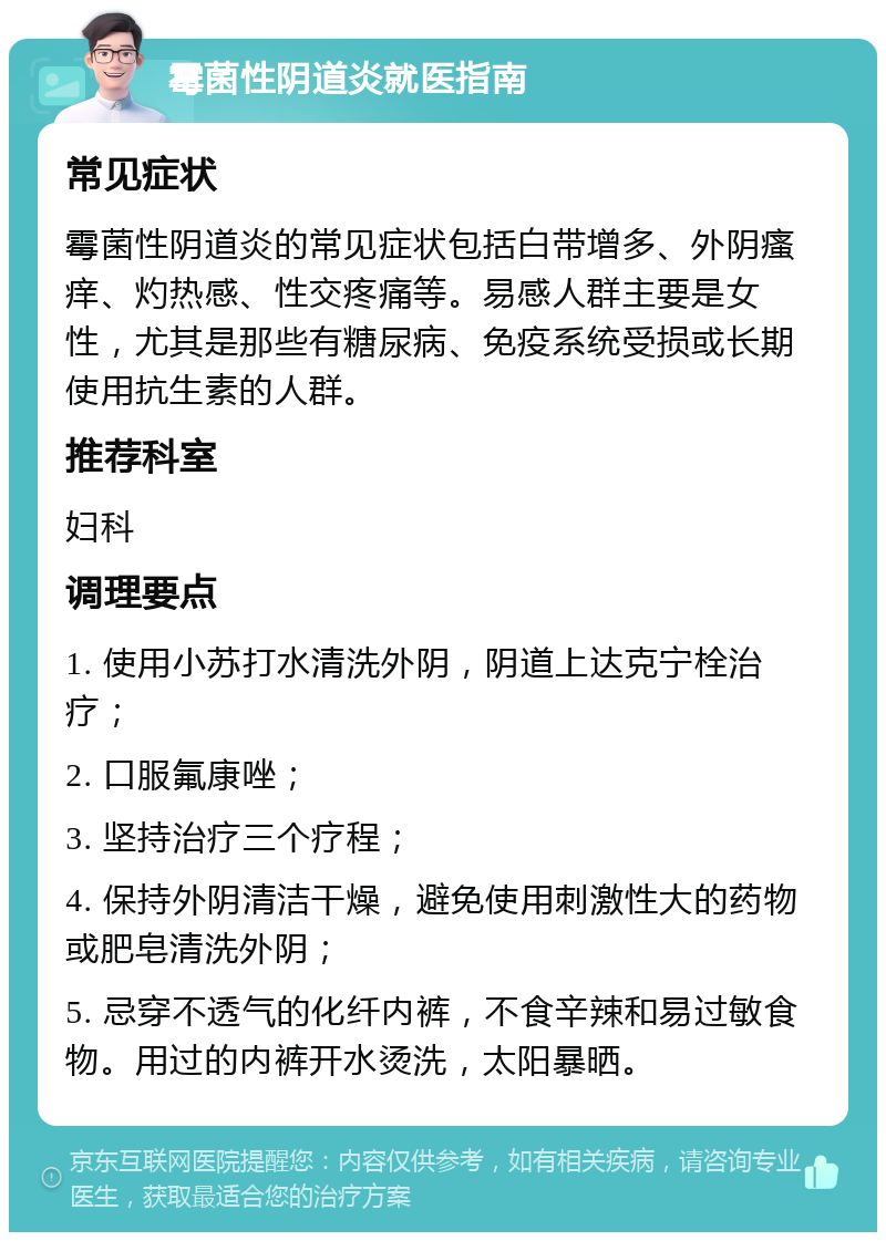 霉菌性阴道炎就医指南 常见症状 霉菌性阴道炎的常见症状包括白带增多、外阴瘙痒、灼热感、性交疼痛等。易感人群主要是女性，尤其是那些有糖尿病、免疫系统受损或长期使用抗生素的人群。 推荐科室 妇科 调理要点 1. 使用小苏打水清洗外阴，阴道上达克宁栓治疗； 2. 口服氟康唑； 3. 坚持治疗三个疗程； 4. 保持外阴清洁干燥，避免使用刺激性大的药物或肥皂清洗外阴； 5. 忌穿不透气的化纤内裤，不食辛辣和易过敏食物。用过的内裤开水烫洗，太阳暴晒。