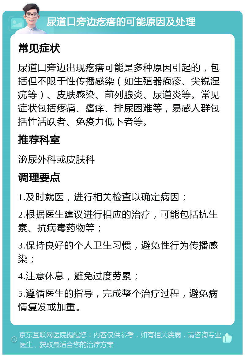 尿道口旁边疙瘩的可能原因及处理 常见症状 尿道口旁边出现疙瘩可能是多种原因引起的，包括但不限于性传播感染（如生殖器疱疹、尖锐湿疣等）、皮肤感染、前列腺炎、尿道炎等。常见症状包括疼痛、瘙痒、排尿困难等，易感人群包括性活跃者、免疫力低下者等。 推荐科室 泌尿外科或皮肤科 调理要点 1.及时就医，进行相关检查以确定病因； 2.根据医生建议进行相应的治疗，可能包括抗生素、抗病毒药物等； 3.保持良好的个人卫生习惯，避免性行为传播感染； 4.注意休息，避免过度劳累； 5.遵循医生的指导，完成整个治疗过程，避免病情复发或加重。