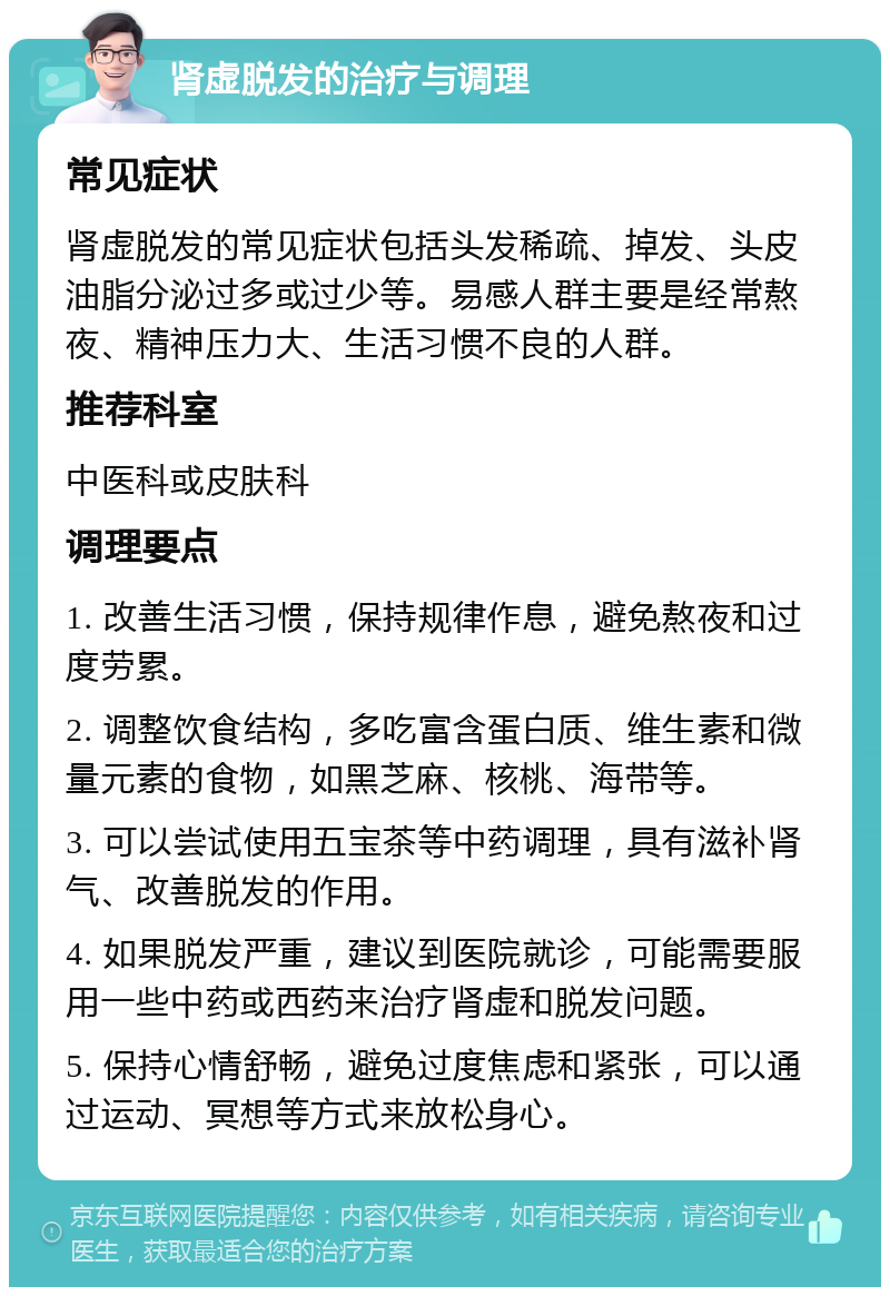 肾虚脱发的治疗与调理 常见症状 肾虚脱发的常见症状包括头发稀疏、掉发、头皮油脂分泌过多或过少等。易感人群主要是经常熬夜、精神压力大、生活习惯不良的人群。 推荐科室 中医科或皮肤科 调理要点 1. 改善生活习惯，保持规律作息，避免熬夜和过度劳累。 2. 调整饮食结构，多吃富含蛋白质、维生素和微量元素的食物，如黑芝麻、核桃、海带等。 3. 可以尝试使用五宝茶等中药调理，具有滋补肾气、改善脱发的作用。 4. 如果脱发严重，建议到医院就诊，可能需要服用一些中药或西药来治疗肾虚和脱发问题。 5. 保持心情舒畅，避免过度焦虑和紧张，可以通过运动、冥想等方式来放松身心。