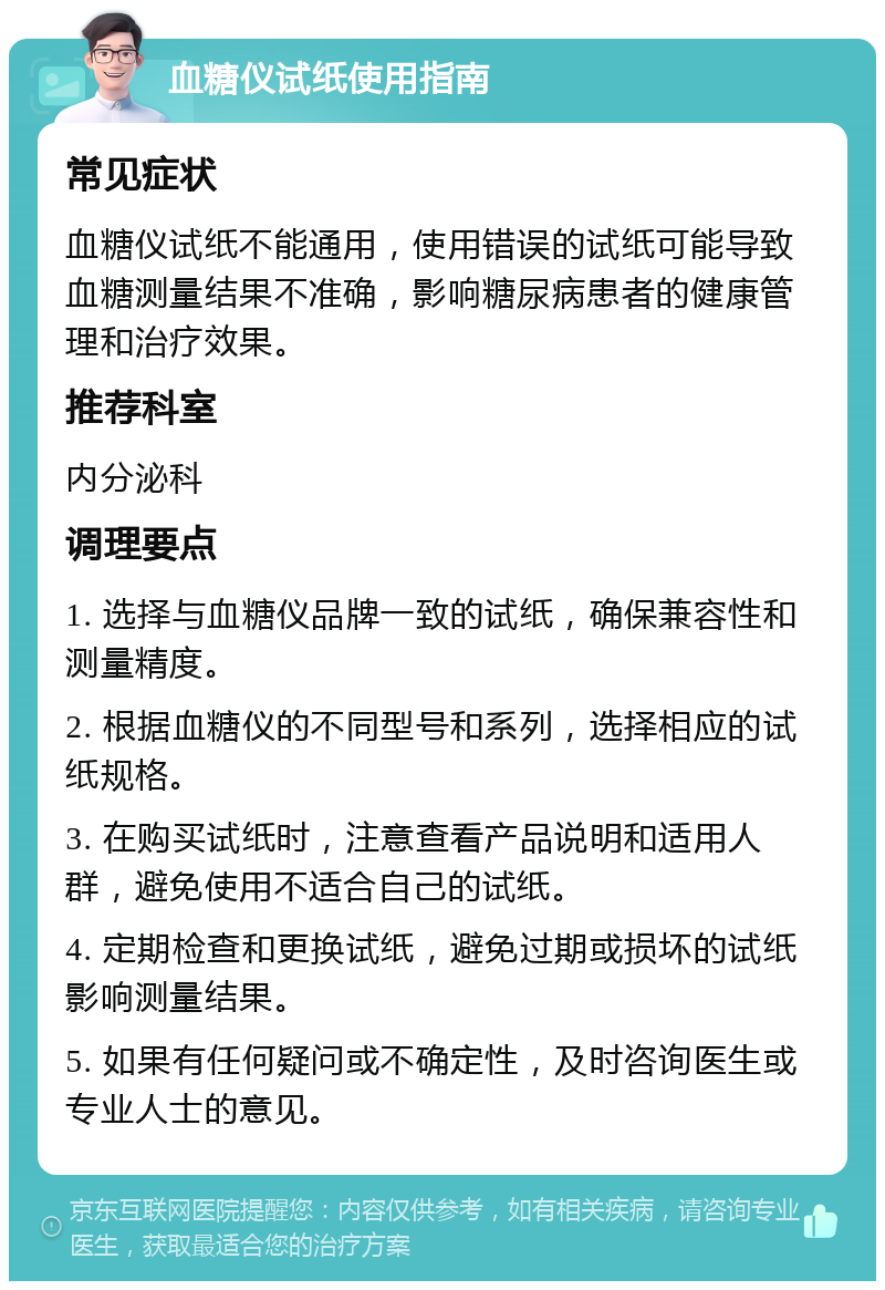 血糖仪试纸使用指南 常见症状 血糖仪试纸不能通用，使用错误的试纸可能导致血糖测量结果不准确，影响糖尿病患者的健康管理和治疗效果。 推荐科室 内分泌科 调理要点 1. 选择与血糖仪品牌一致的试纸，确保兼容性和测量精度。 2. 根据血糖仪的不同型号和系列，选择相应的试纸规格。 3. 在购买试纸时，注意查看产品说明和适用人群，避免使用不适合自己的试纸。 4. 定期检查和更换试纸，避免过期或损坏的试纸影响测量结果。 5. 如果有任何疑问或不确定性，及时咨询医生或专业人士的意见。