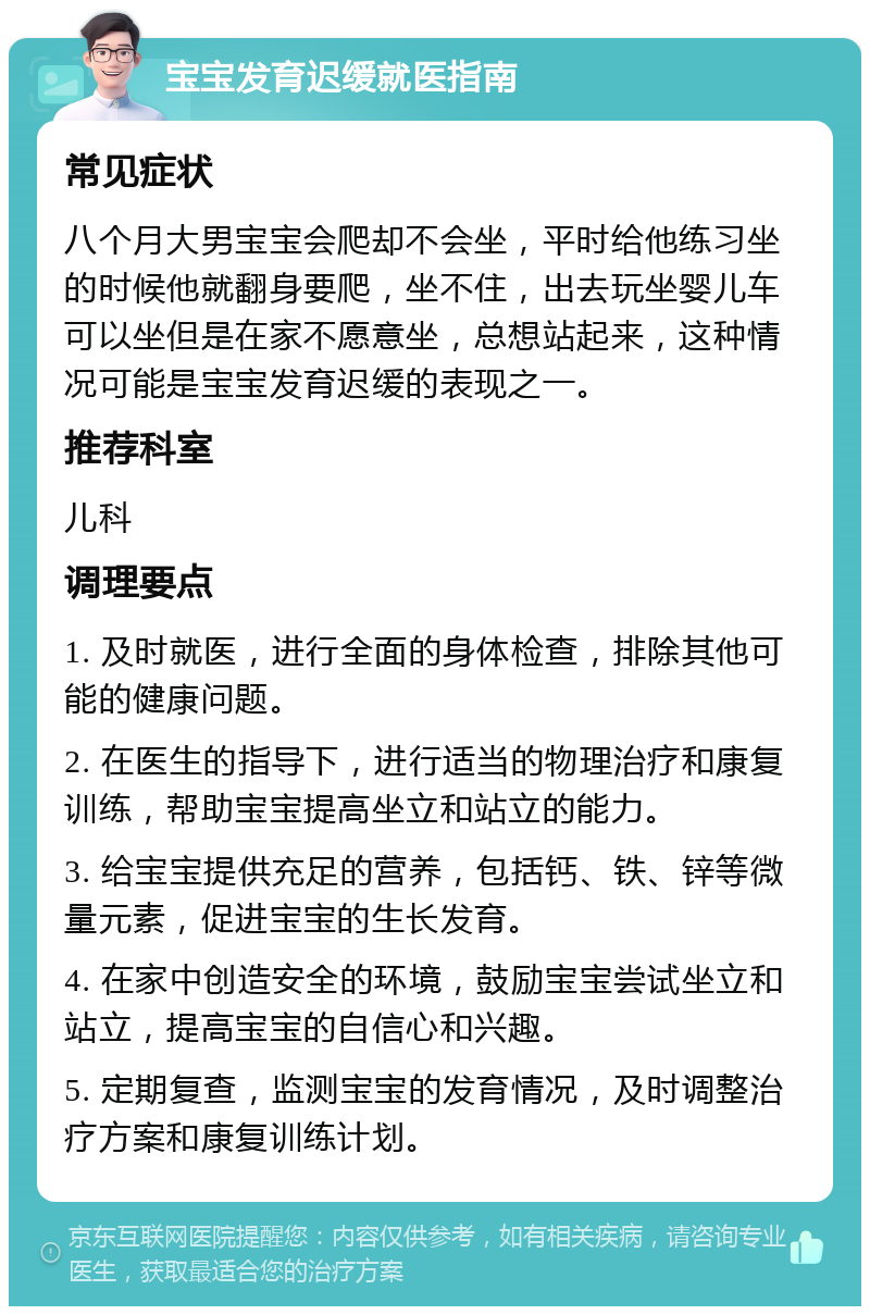 宝宝发育迟缓就医指南 常见症状 八个月大男宝宝会爬却不会坐，平时给他练习坐的时候他就翻身要爬，坐不住，出去玩坐婴儿车可以坐但是在家不愿意坐，总想站起来，这种情况可能是宝宝发育迟缓的表现之一。 推荐科室 儿科 调理要点 1. 及时就医，进行全面的身体检查，排除其他可能的健康问题。 2. 在医生的指导下，进行适当的物理治疗和康复训练，帮助宝宝提高坐立和站立的能力。 3. 给宝宝提供充足的营养，包括钙、铁、锌等微量元素，促进宝宝的生长发育。 4. 在家中创造安全的环境，鼓励宝宝尝试坐立和站立，提高宝宝的自信心和兴趣。 5. 定期复查，监测宝宝的发育情况，及时调整治疗方案和康复训练计划。