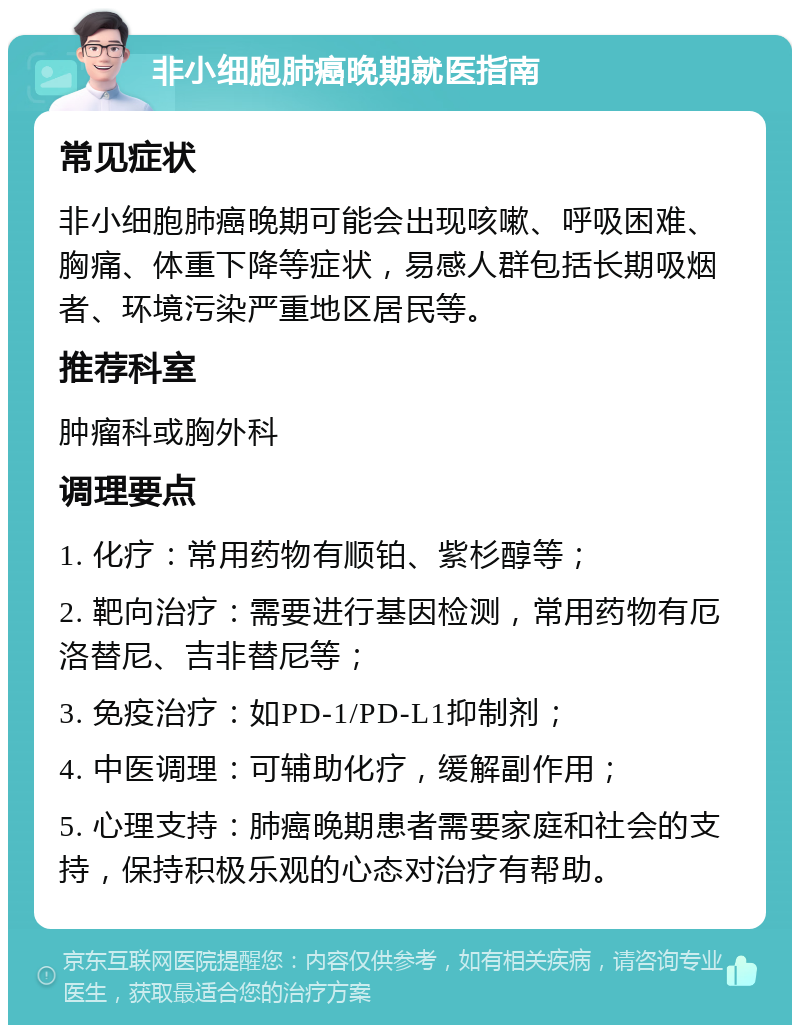 非小细胞肺癌晚期就医指南 常见症状 非小细胞肺癌晚期可能会出现咳嗽、呼吸困难、胸痛、体重下降等症状，易感人群包括长期吸烟者、环境污染严重地区居民等。 推荐科室 肿瘤科或胸外科 调理要点 1. 化疗：常用药物有顺铂、紫杉醇等； 2. 靶向治疗：需要进行基因检测，常用药物有厄洛替尼、吉非替尼等； 3. 免疫治疗：如PD-1/PD-L1抑制剂； 4. 中医调理：可辅助化疗，缓解副作用； 5. 心理支持：肺癌晚期患者需要家庭和社会的支持，保持积极乐观的心态对治疗有帮助。