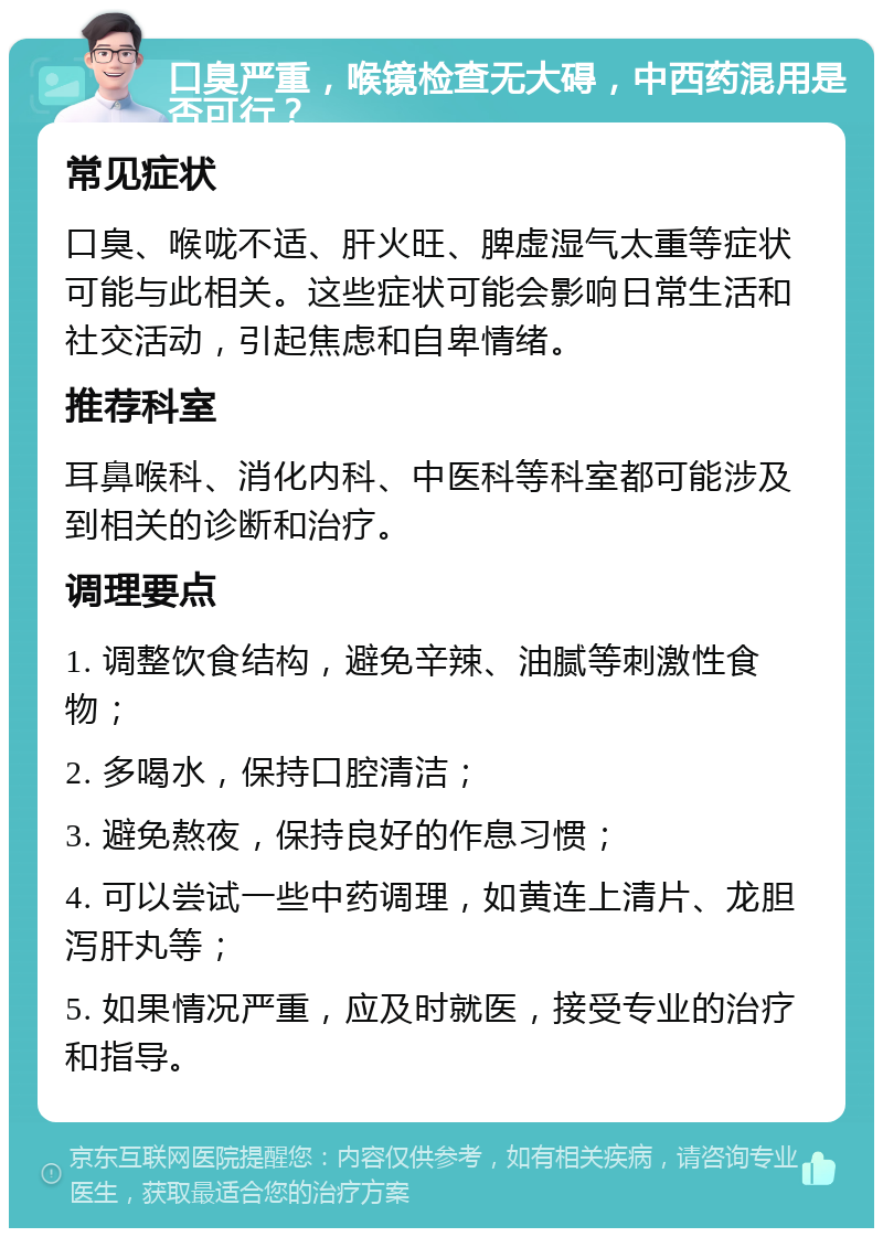 口臭严重，喉镜检查无大碍，中西药混用是否可行？ 常见症状 口臭、喉咙不适、肝火旺、脾虚湿气太重等症状可能与此相关。这些症状可能会影响日常生活和社交活动，引起焦虑和自卑情绪。 推荐科室 耳鼻喉科、消化内科、中医科等科室都可能涉及到相关的诊断和治疗。 调理要点 1. 调整饮食结构，避免辛辣、油腻等刺激性食物； 2. 多喝水，保持口腔清洁； 3. 避免熬夜，保持良好的作息习惯； 4. 可以尝试一些中药调理，如黄连上清片、龙胆泻肝丸等； 5. 如果情况严重，应及时就医，接受专业的治疗和指导。