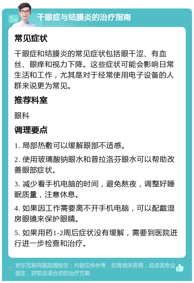 干眼症与结膜炎的治疗指南 常见症状 干眼症和结膜炎的常见症状包括眼干涩、有血丝、眼痒和视力下降。这些症状可能会影响日常生活和工作，尤其是对于经常使用电子设备的人群来说更为常见。 推荐科室 眼科 调理要点 1. 局部热敷可以缓解眼部不适感。 2. 使用玻璃酸钠眼水和普拉洛芬眼水可以帮助改善眼部症状。 3. 减少看手机电脑的时间，避免熬夜，调整好睡眠质量，注意休息。 4. 如果因工作需要离不开手机电脑，可以配戴湿房眼镜来保护眼睛。 5. 如果用药1-2周后症状没有缓解，需要到医院进行进一步检查和治疗。