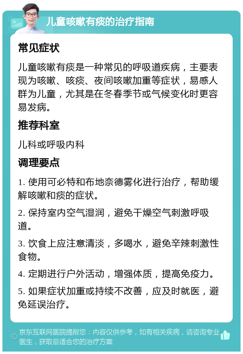 儿童咳嗽有痰的治疗指南 常见症状 儿童咳嗽有痰是一种常见的呼吸道疾病，主要表现为咳嗽、咳痰、夜间咳嗽加重等症状，易感人群为儿童，尤其是在冬春季节或气候变化时更容易发病。 推荐科室 儿科或呼吸内科 调理要点 1. 使用可必特和布地奈德雾化进行治疗，帮助缓解咳嗽和痰的症状。 2. 保持室内空气湿润，避免干燥空气刺激呼吸道。 3. 饮食上应注意清淡，多喝水，避免辛辣刺激性食物。 4. 定期进行户外活动，增强体质，提高免疫力。 5. 如果症状加重或持续不改善，应及时就医，避免延误治疗。