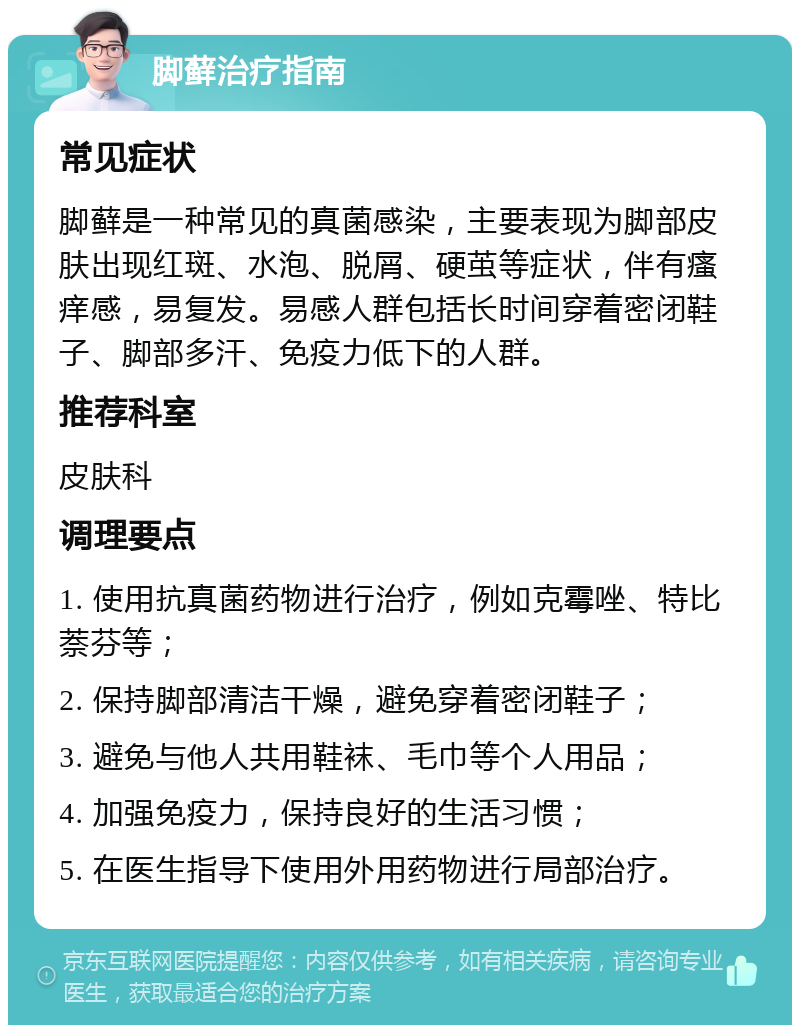 脚藓治疗指南 常见症状 脚藓是一种常见的真菌感染，主要表现为脚部皮肤出现红斑、水泡、脱屑、硬茧等症状，伴有瘙痒感，易复发。易感人群包括长时间穿着密闭鞋子、脚部多汗、免疫力低下的人群。 推荐科室 皮肤科 调理要点 1. 使用抗真菌药物进行治疗，例如克霉唑、特比萘芬等； 2. 保持脚部清洁干燥，避免穿着密闭鞋子； 3. 避免与他人共用鞋袜、毛巾等个人用品； 4. 加强免疫力，保持良好的生活习惯； 5. 在医生指导下使用外用药物进行局部治疗。