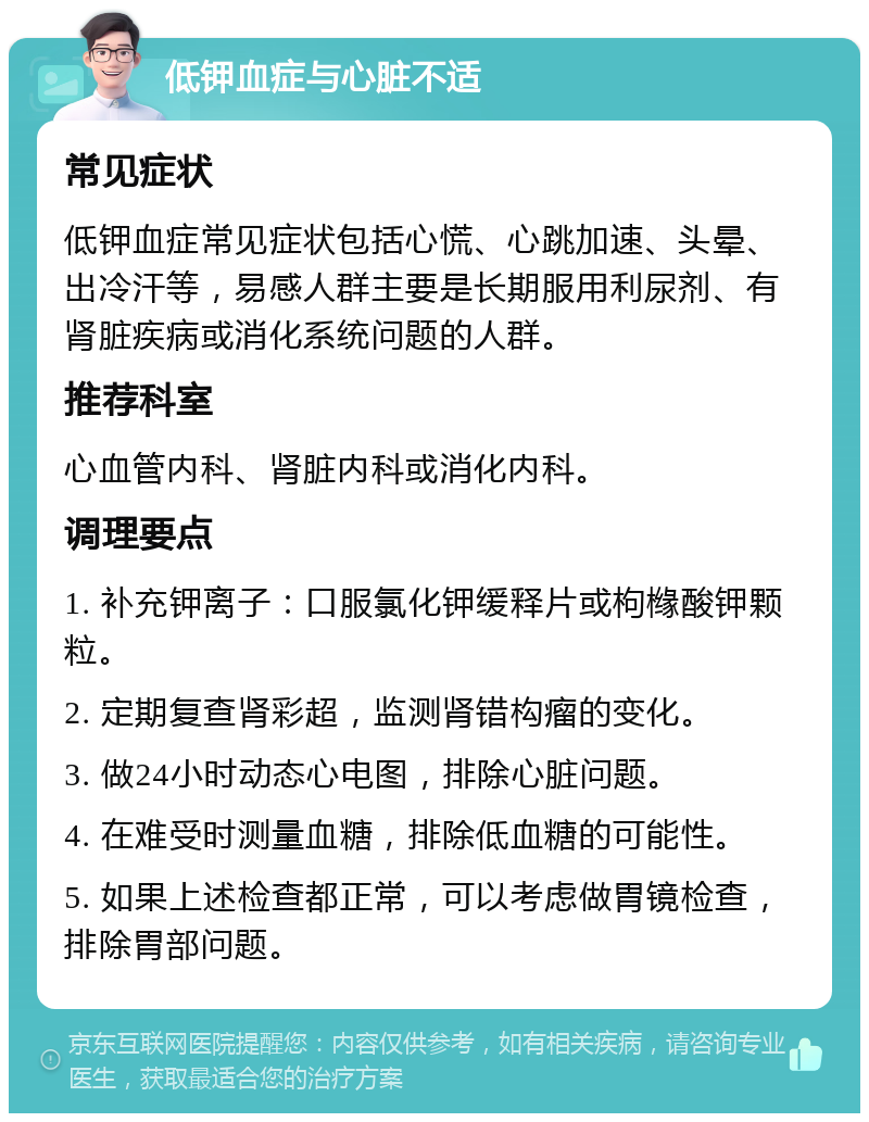 低钾血症与心脏不适 常见症状 低钾血症常见症状包括心慌、心跳加速、头晕、出冷汗等，易感人群主要是长期服用利尿剂、有肾脏疾病或消化系统问题的人群。 推荐科室 心血管内科、肾脏内科或消化内科。 调理要点 1. 补充钾离子：口服氯化钾缓释片或枸橼酸钾颗粒。 2. 定期复查肾彩超，监测肾错构瘤的变化。 3. 做24小时动态心电图，排除心脏问题。 4. 在难受时测量血糖，排除低血糖的可能性。 5. 如果上述检查都正常，可以考虑做胃镜检查，排除胃部问题。