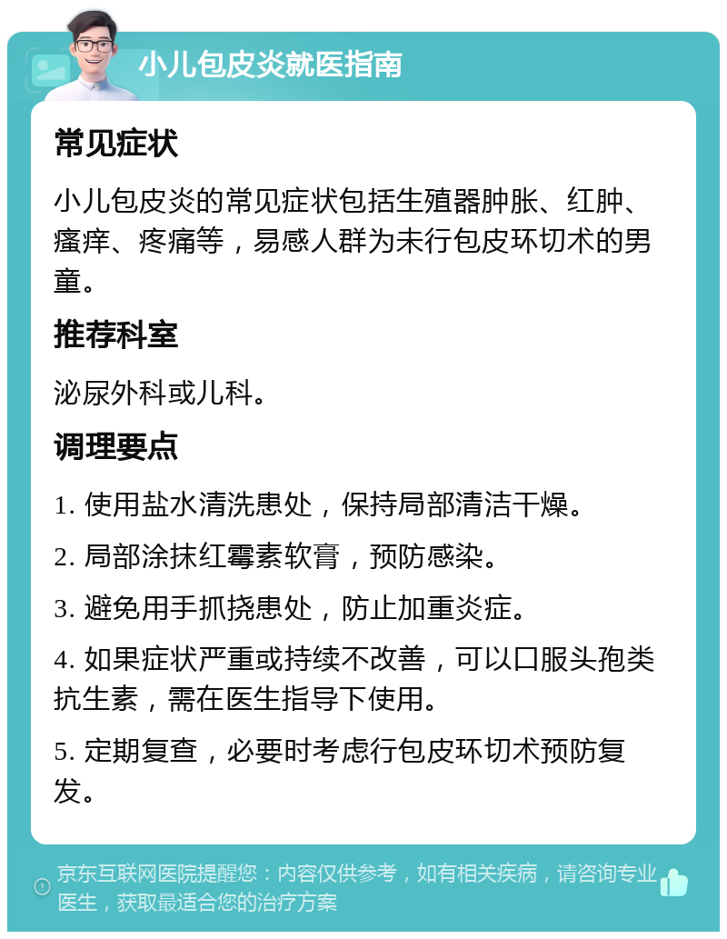 小儿包皮炎就医指南 常见症状 小儿包皮炎的常见症状包括生殖器肿胀、红肿、瘙痒、疼痛等，易感人群为未行包皮环切术的男童。 推荐科室 泌尿外科或儿科。 调理要点 1. 使用盐水清洗患处，保持局部清洁干燥。 2. 局部涂抹红霉素软膏，预防感染。 3. 避免用手抓挠患处，防止加重炎症。 4. 如果症状严重或持续不改善，可以口服头孢类抗生素，需在医生指导下使用。 5. 定期复查，必要时考虑行包皮环切术预防复发。