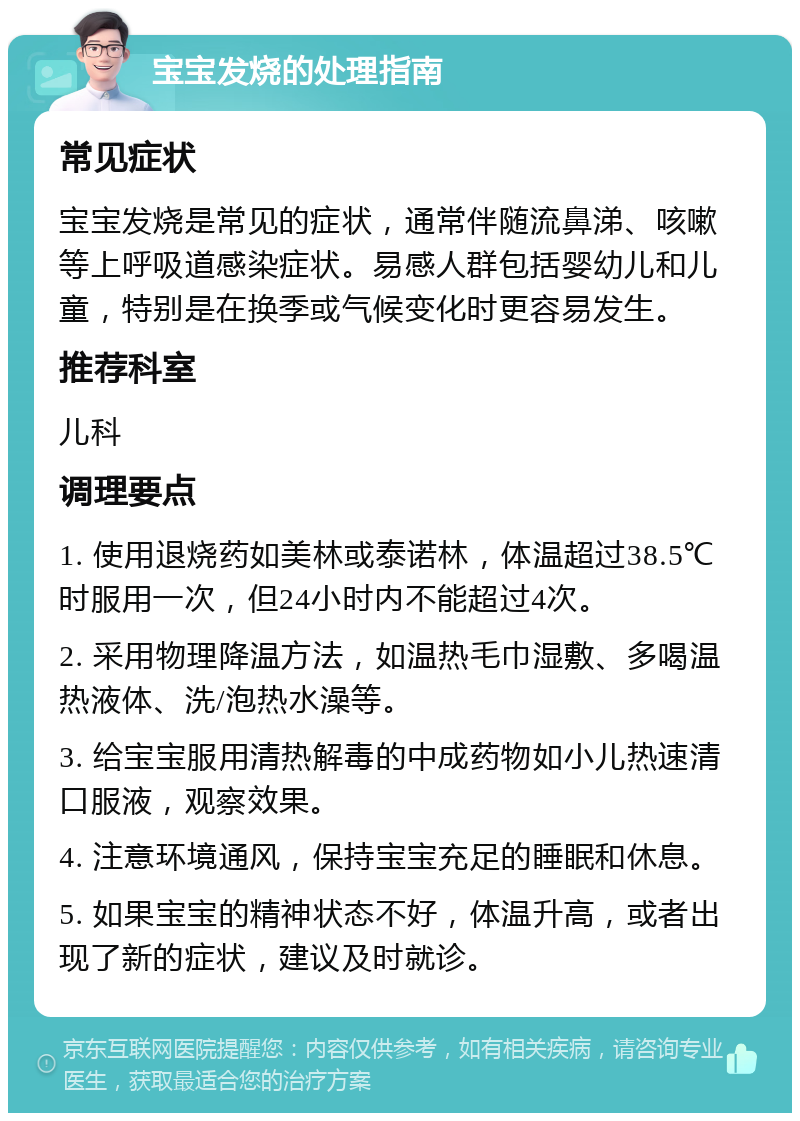 宝宝发烧的处理指南 常见症状 宝宝发烧是常见的症状，通常伴随流鼻涕、咳嗽等上呼吸道感染症状。易感人群包括婴幼儿和儿童，特别是在换季或气候变化时更容易发生。 推荐科室 儿科 调理要点 1. 使用退烧药如美林或泰诺林，体温超过38.5℃时服用一次，但24小时内不能超过4次。 2. 采用物理降温方法，如温热毛巾湿敷、多喝温热液体、洗/泡热水澡等。 3. 给宝宝服用清热解毒的中成药物如小儿热速清口服液，观察效果。 4. 注意环境通风，保持宝宝充足的睡眠和休息。 5. 如果宝宝的精神状态不好，体温升高，或者出现了新的症状，建议及时就诊。