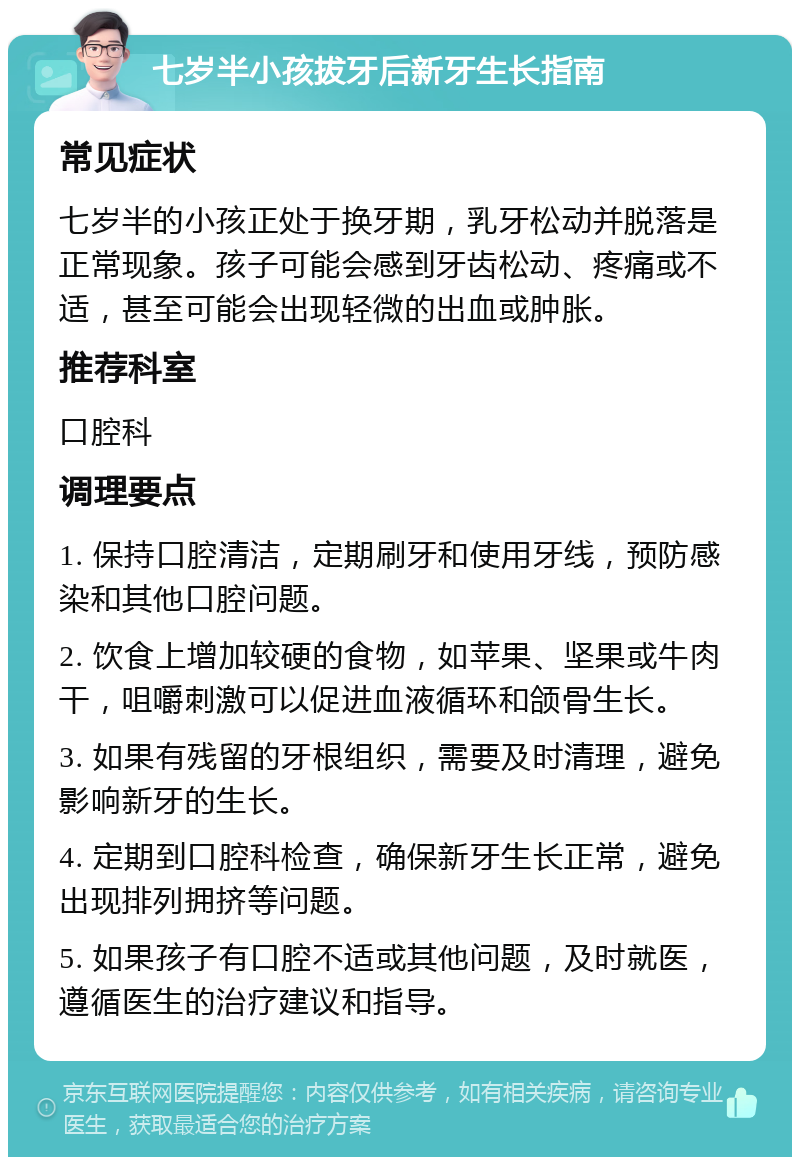 七岁半小孩拔牙后新牙生长指南 常见症状 七岁半的小孩正处于换牙期，乳牙松动并脱落是正常现象。孩子可能会感到牙齿松动、疼痛或不适，甚至可能会出现轻微的出血或肿胀。 推荐科室 口腔科 调理要点 1. 保持口腔清洁，定期刷牙和使用牙线，预防感染和其他口腔问题。 2. 饮食上增加较硬的食物，如苹果、坚果或牛肉干，咀嚼刺激可以促进血液循环和颌骨生长。 3. 如果有残留的牙根组织，需要及时清理，避免影响新牙的生长。 4. 定期到口腔科检查，确保新牙生长正常，避免出现排列拥挤等问题。 5. 如果孩子有口腔不适或其他问题，及时就医，遵循医生的治疗建议和指导。