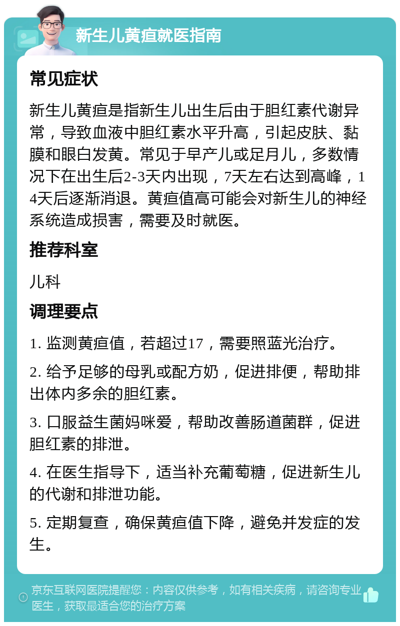 新生儿黄疸就医指南 常见症状 新生儿黄疸是指新生儿出生后由于胆红素代谢异常，导致血液中胆红素水平升高，引起皮肤、黏膜和眼白发黄。常见于早产儿或足月儿，多数情况下在出生后2-3天内出现，7天左右达到高峰，14天后逐渐消退。黄疸值高可能会对新生儿的神经系统造成损害，需要及时就医。 推荐科室 儿科 调理要点 1. 监测黄疸值，若超过17，需要照蓝光治疗。 2. 给予足够的母乳或配方奶，促进排便，帮助排出体内多余的胆红素。 3. 口服益生菌妈咪爱，帮助改善肠道菌群，促进胆红素的排泄。 4. 在医生指导下，适当补充葡萄糖，促进新生儿的代谢和排泄功能。 5. 定期复查，确保黄疸值下降，避免并发症的发生。