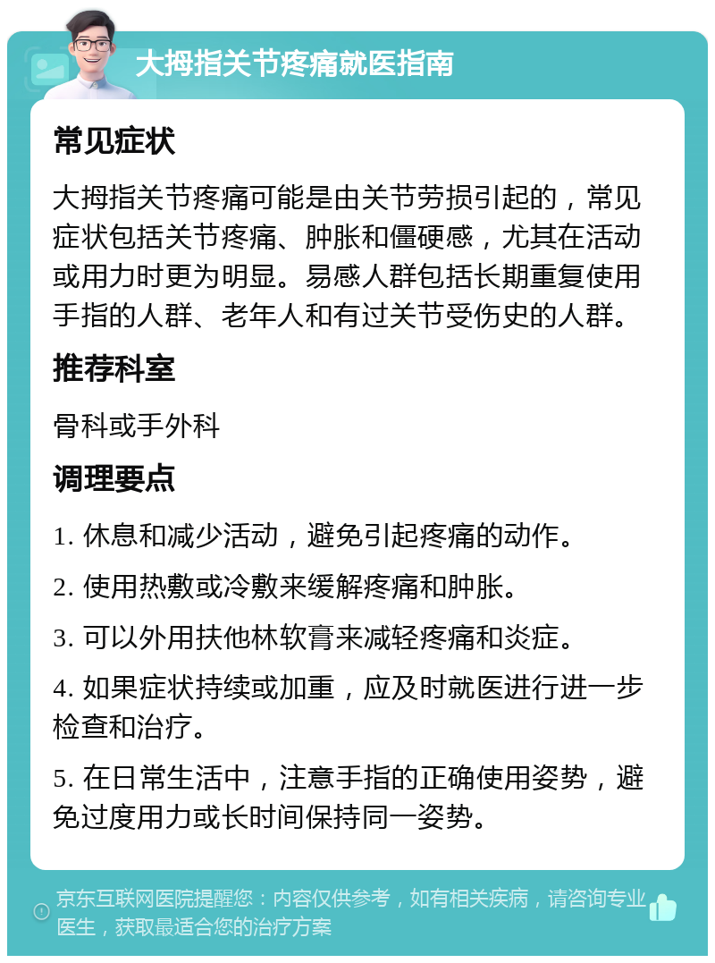 大拇指关节疼痛就医指南 常见症状 大拇指关节疼痛可能是由关节劳损引起的，常见症状包括关节疼痛、肿胀和僵硬感，尤其在活动或用力时更为明显。易感人群包括长期重复使用手指的人群、老年人和有过关节受伤史的人群。 推荐科室 骨科或手外科 调理要点 1. 休息和减少活动，避免引起疼痛的动作。 2. 使用热敷或冷敷来缓解疼痛和肿胀。 3. 可以外用扶他林软膏来减轻疼痛和炎症。 4. 如果症状持续或加重，应及时就医进行进一步检查和治疗。 5. 在日常生活中，注意手指的正确使用姿势，避免过度用力或长时间保持同一姿势。