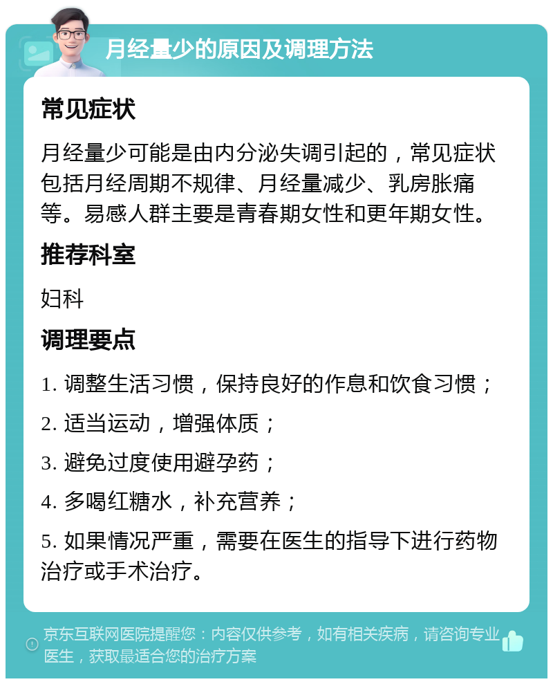 月经量少的原因及调理方法 常见症状 月经量少可能是由内分泌失调引起的，常见症状包括月经周期不规律、月经量减少、乳房胀痛等。易感人群主要是青春期女性和更年期女性。 推荐科室 妇科 调理要点 1. 调整生活习惯，保持良好的作息和饮食习惯； 2. 适当运动，增强体质； 3. 避免过度使用避孕药； 4. 多喝红糖水，补充营养； 5. 如果情况严重，需要在医生的指导下进行药物治疗或手术治疗。