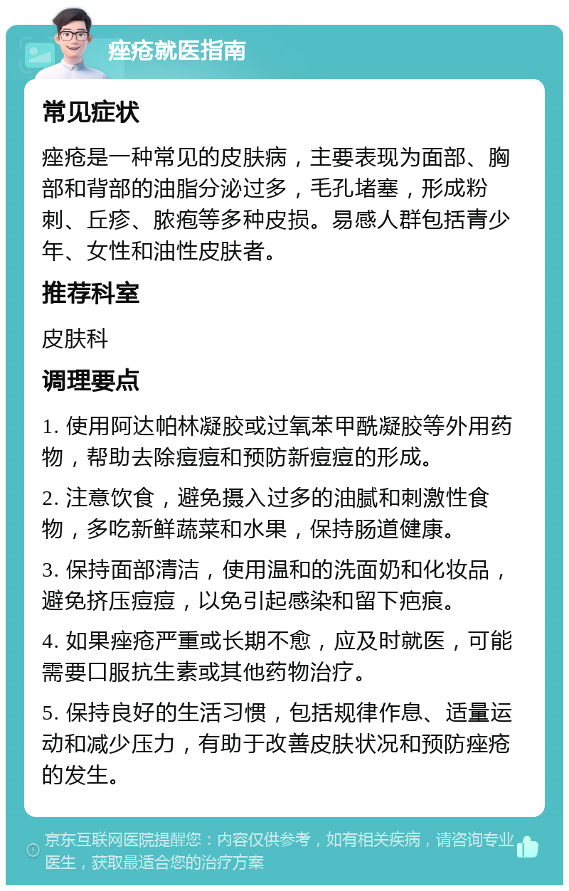 痤疮就医指南 常见症状 痤疮是一种常见的皮肤病，主要表现为面部、胸部和背部的油脂分泌过多，毛孔堵塞，形成粉刺、丘疹、脓疱等多种皮损。易感人群包括青少年、女性和油性皮肤者。 推荐科室 皮肤科 调理要点 1. 使用阿达帕林凝胶或过氧苯甲酰凝胶等外用药物，帮助去除痘痘和预防新痘痘的形成。 2. 注意饮食，避免摄入过多的油腻和刺激性食物，多吃新鲜蔬菜和水果，保持肠道健康。 3. 保持面部清洁，使用温和的洗面奶和化妆品，避免挤压痘痘，以免引起感染和留下疤痕。 4. 如果痤疮严重或长期不愈，应及时就医，可能需要口服抗生素或其他药物治疗。 5. 保持良好的生活习惯，包括规律作息、适量运动和减少压力，有助于改善皮肤状况和预防痤疮的发生。