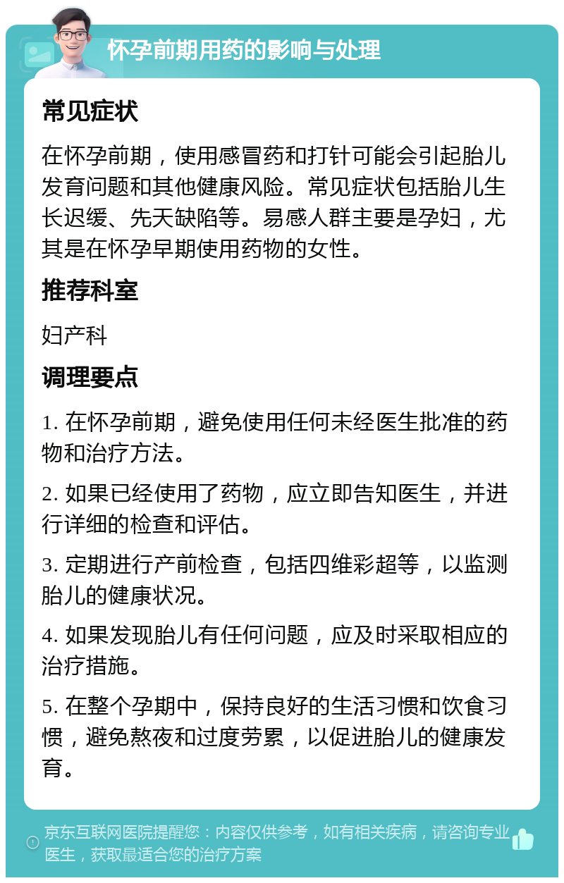 怀孕前期用药的影响与处理 常见症状 在怀孕前期，使用感冒药和打针可能会引起胎儿发育问题和其他健康风险。常见症状包括胎儿生长迟缓、先天缺陷等。易感人群主要是孕妇，尤其是在怀孕早期使用药物的女性。 推荐科室 妇产科 调理要点 1. 在怀孕前期，避免使用任何未经医生批准的药物和治疗方法。 2. 如果已经使用了药物，应立即告知医生，并进行详细的检查和评估。 3. 定期进行产前检查，包括四维彩超等，以监测胎儿的健康状况。 4. 如果发现胎儿有任何问题，应及时采取相应的治疗措施。 5. 在整个孕期中，保持良好的生活习惯和饮食习惯，避免熬夜和过度劳累，以促进胎儿的健康发育。