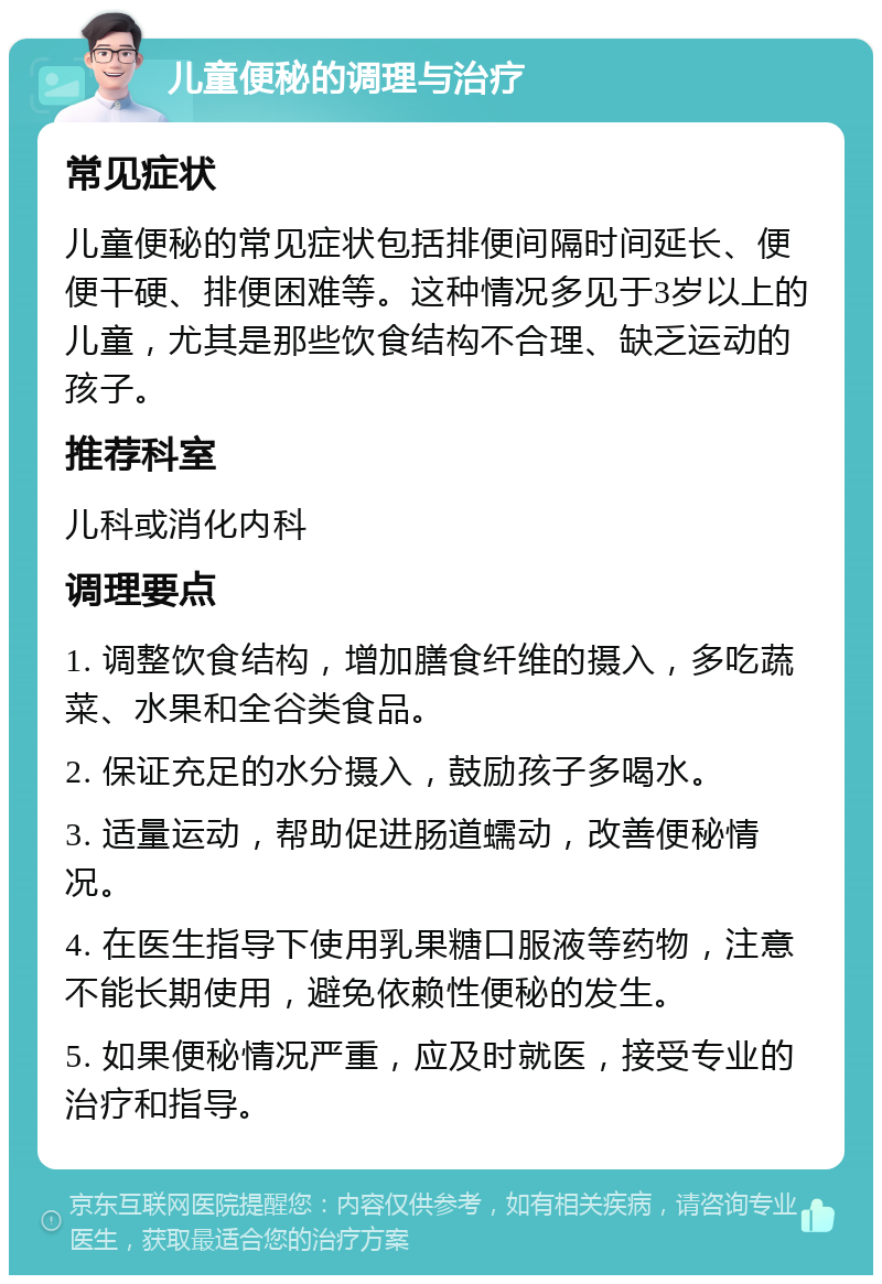 儿童便秘的调理与治疗 常见症状 儿童便秘的常见症状包括排便间隔时间延长、便便干硬、排便困难等。这种情况多见于3岁以上的儿童，尤其是那些饮食结构不合理、缺乏运动的孩子。 推荐科室 儿科或消化内科 调理要点 1. 调整饮食结构，增加膳食纤维的摄入，多吃蔬菜、水果和全谷类食品。 2. 保证充足的水分摄入，鼓励孩子多喝水。 3. 适量运动，帮助促进肠道蠕动，改善便秘情况。 4. 在医生指导下使用乳果糖口服液等药物，注意不能长期使用，避免依赖性便秘的发生。 5. 如果便秘情况严重，应及时就医，接受专业的治疗和指导。