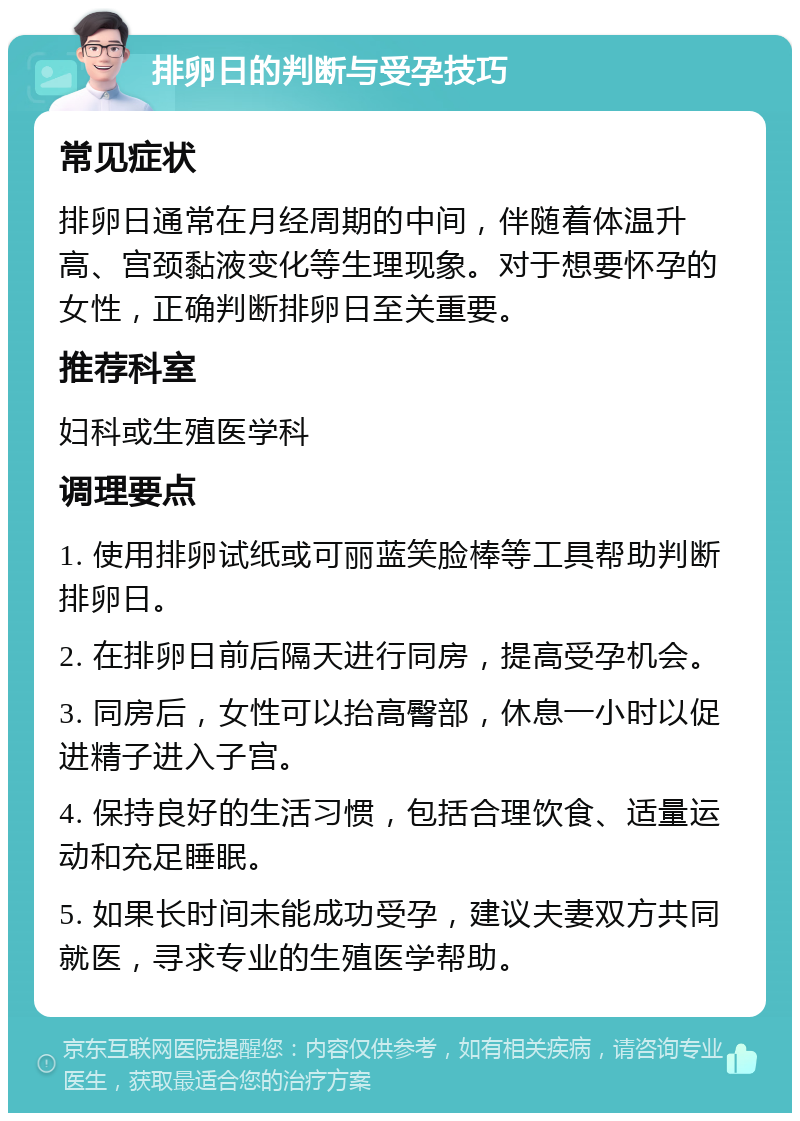 排卵日的判断与受孕技巧 常见症状 排卵日通常在月经周期的中间，伴随着体温升高、宫颈黏液变化等生理现象。对于想要怀孕的女性，正确判断排卵日至关重要。 推荐科室 妇科或生殖医学科 调理要点 1. 使用排卵试纸或可丽蓝笑脸棒等工具帮助判断排卵日。 2. 在排卵日前后隔天进行同房，提高受孕机会。 3. 同房后，女性可以抬高臀部，休息一小时以促进精子进入子宫。 4. 保持良好的生活习惯，包括合理饮食、适量运动和充足睡眠。 5. 如果长时间未能成功受孕，建议夫妻双方共同就医，寻求专业的生殖医学帮助。