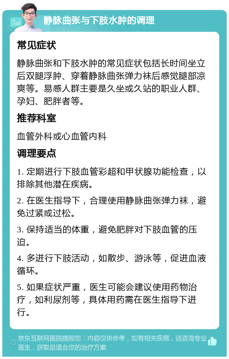 静脉曲张与下肢水肿的调理 常见症状 静脉曲张和下肢水肿的常见症状包括长时间坐立后双腿浮肿、穿着静脉曲张弹力袜后感觉腿部凉爽等。易感人群主要是久坐或久站的职业人群、孕妇、肥胖者等。 推荐科室 血管外科或心血管内科 调理要点 1. 定期进行下肢血管彩超和甲状腺功能检查，以排除其他潜在疾病。 2. 在医生指导下，合理使用静脉曲张弹力袜，避免过紧或过松。 3. 保持适当的体重，避免肥胖对下肢血管的压迫。 4. 多进行下肢活动，如散步、游泳等，促进血液循环。 5. 如果症状严重，医生可能会建议使用药物治疗，如利尿剂等，具体用药需在医生指导下进行。