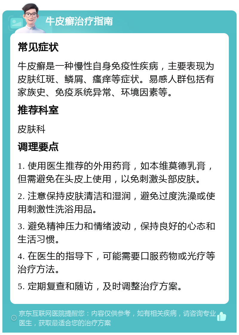 牛皮癣治疗指南 常见症状 牛皮癣是一种慢性自身免疫性疾病，主要表现为皮肤红斑、鳞屑、瘙痒等症状。易感人群包括有家族史、免疫系统异常、环境因素等。 推荐科室 皮肤科 调理要点 1. 使用医生推荐的外用药膏，如本维莫德乳膏，但需避免在头皮上使用，以免刺激头部皮肤。 2. 注意保持皮肤清洁和湿润，避免过度洗澡或使用刺激性洗浴用品。 3. 避免精神压力和情绪波动，保持良好的心态和生活习惯。 4. 在医生的指导下，可能需要口服药物或光疗等治疗方法。 5. 定期复查和随访，及时调整治疗方案。