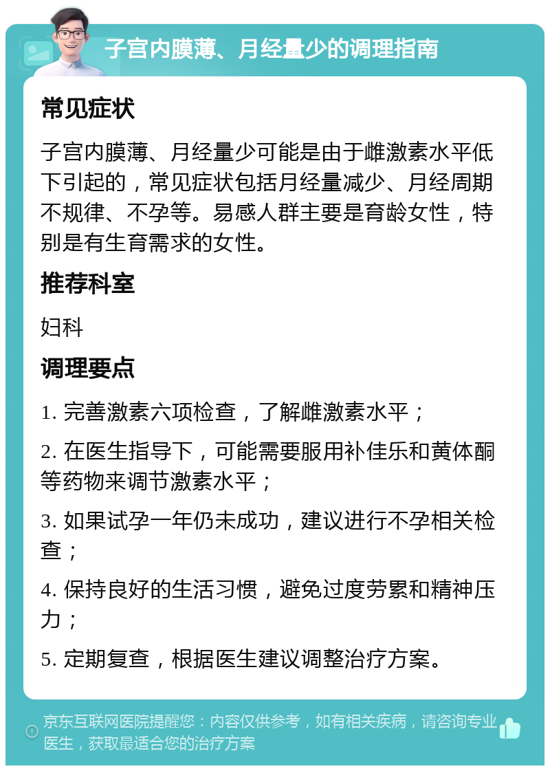 子宫内膜薄、月经量少的调理指南 常见症状 子宫内膜薄、月经量少可能是由于雌激素水平低下引起的，常见症状包括月经量减少、月经周期不规律、不孕等。易感人群主要是育龄女性，特别是有生育需求的女性。 推荐科室 妇科 调理要点 1. 完善激素六项检查，了解雌激素水平； 2. 在医生指导下，可能需要服用补佳乐和黄体酮等药物来调节激素水平； 3. 如果试孕一年仍未成功，建议进行不孕相关检查； 4. 保持良好的生活习惯，避免过度劳累和精神压力； 5. 定期复查，根据医生建议调整治疗方案。