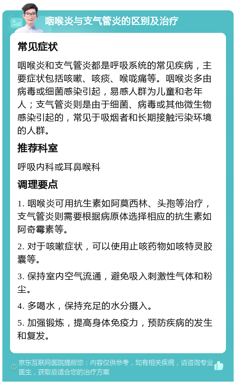 咽喉炎与支气管炎的区别及治疗 常见症状 咽喉炎和支气管炎都是呼吸系统的常见疾病，主要症状包括咳嗽、咳痰、喉咙痛等。咽喉炎多由病毒或细菌感染引起，易感人群为儿童和老年人；支气管炎则是由于细菌、病毒或其他微生物感染引起的，常见于吸烟者和长期接触污染环境的人群。 推荐科室 呼吸内科或耳鼻喉科 调理要点 1. 咽喉炎可用抗生素如阿莫西林、头孢等治疗，支气管炎则需要根据病原体选择相应的抗生素如阿奇霉素等。 2. 对于咳嗽症状，可以使用止咳药物如咳特灵胶囊等。 3. 保持室内空气流通，避免吸入刺激性气体和粉尘。 4. 多喝水，保持充足的水分摄入。 5. 加强锻炼，提高身体免疫力，预防疾病的发生和复发。