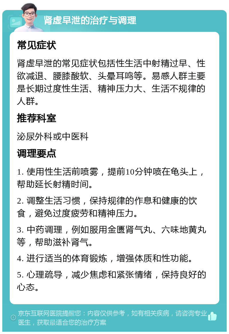 肾虚早泄的治疗与调理 常见症状 肾虚早泄的常见症状包括性生活中射精过早、性欲减退、腰膝酸软、头晕耳鸣等。易感人群主要是长期过度性生活、精神压力大、生活不规律的人群。 推荐科室 泌尿外科或中医科 调理要点 1. 使用性生活前喷雾，提前10分钟喷在龟头上，帮助延长射精时间。 2. 调整生活习惯，保持规律的作息和健康的饮食，避免过度疲劳和精神压力。 3. 中药调理，例如服用金匮肾气丸、六味地黄丸等，帮助滋补肾气。 4. 进行适当的体育锻炼，增强体质和性功能。 5. 心理疏导，减少焦虑和紧张情绪，保持良好的心态。