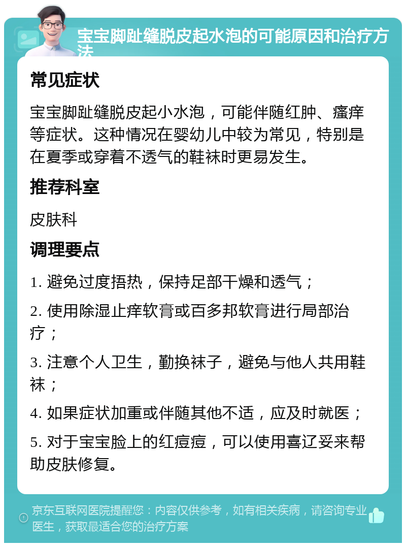 宝宝脚趾缝脱皮起水泡的可能原因和治疗方法 常见症状 宝宝脚趾缝脱皮起小水泡，可能伴随红肿、瘙痒等症状。这种情况在婴幼儿中较为常见，特别是在夏季或穿着不透气的鞋袜时更易发生。 推荐科室 皮肤科 调理要点 1. 避免过度捂热，保持足部干燥和透气； 2. 使用除湿止痒软膏或百多邦软膏进行局部治疗； 3. 注意个人卫生，勤换袜子，避免与他人共用鞋袜； 4. 如果症状加重或伴随其他不适，应及时就医； 5. 对于宝宝脸上的红痘痘，可以使用喜辽妥来帮助皮肤修复。