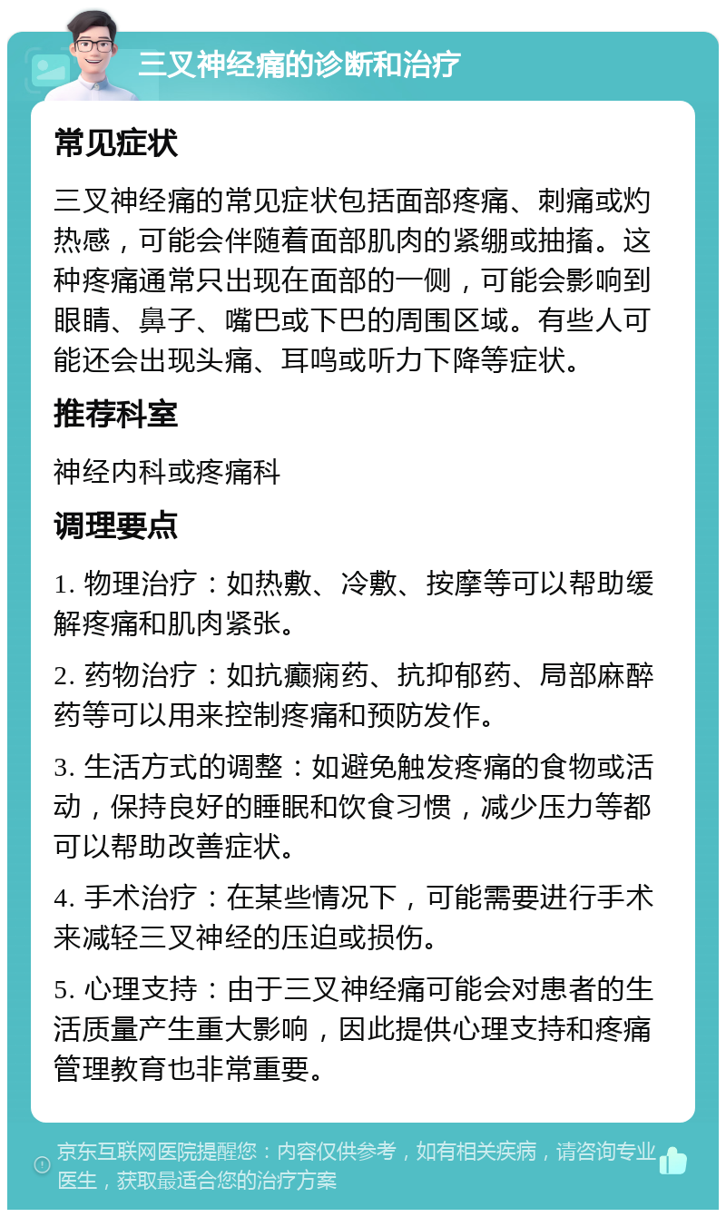 三叉神经痛的诊断和治疗 常见症状 三叉神经痛的常见症状包括面部疼痛、刺痛或灼热感，可能会伴随着面部肌肉的紧绷或抽搐。这种疼痛通常只出现在面部的一侧，可能会影响到眼睛、鼻子、嘴巴或下巴的周围区域。有些人可能还会出现头痛、耳鸣或听力下降等症状。 推荐科室 神经内科或疼痛科 调理要点 1. 物理治疗：如热敷、冷敷、按摩等可以帮助缓解疼痛和肌肉紧张。 2. 药物治疗：如抗癫痫药、抗抑郁药、局部麻醉药等可以用来控制疼痛和预防发作。 3. 生活方式的调整：如避免触发疼痛的食物或活动，保持良好的睡眠和饮食习惯，减少压力等都可以帮助改善症状。 4. 手术治疗：在某些情况下，可能需要进行手术来减轻三叉神经的压迫或损伤。 5. 心理支持：由于三叉神经痛可能会对患者的生活质量产生重大影响，因此提供心理支持和疼痛管理教育也非常重要。