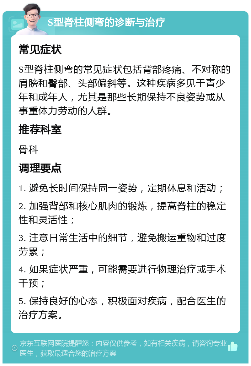 S型脊柱侧弯的诊断与治疗 常见症状 S型脊柱侧弯的常见症状包括背部疼痛、不对称的肩膀和臀部、头部偏斜等。这种疾病多见于青少年和成年人，尤其是那些长期保持不良姿势或从事重体力劳动的人群。 推荐科室 骨科 调理要点 1. 避免长时间保持同一姿势，定期休息和活动； 2. 加强背部和核心肌肉的锻炼，提高脊柱的稳定性和灵活性； 3. 注意日常生活中的细节，避免搬运重物和过度劳累； 4. 如果症状严重，可能需要进行物理治疗或手术干预； 5. 保持良好的心态，积极面对疾病，配合医生的治疗方案。