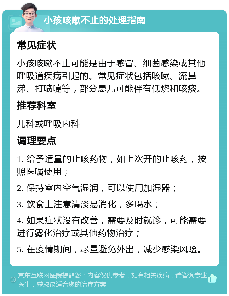 小孩咳嗽不止的处理指南 常见症状 小孩咳嗽不止可能是由于感冒、细菌感染或其他呼吸道疾病引起的。常见症状包括咳嗽、流鼻涕、打喷嚏等，部分患儿可能伴有低烧和咳痰。 推荐科室 儿科或呼吸内科 调理要点 1. 给予适量的止咳药物，如上次开的止咳药，按照医嘱使用； 2. 保持室内空气湿润，可以使用加湿器； 3. 饮食上注意清淡易消化，多喝水； 4. 如果症状没有改善，需要及时就诊，可能需要进行雾化治疗或其他药物治疗； 5. 在疫情期间，尽量避免外出，减少感染风险。