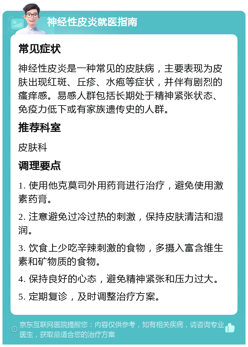 神经性皮炎就医指南 常见症状 神经性皮炎是一种常见的皮肤病，主要表现为皮肤出现红斑、丘疹、水疱等症状，并伴有剧烈的瘙痒感。易感人群包括长期处于精神紧张状态、免疫力低下或有家族遗传史的人群。 推荐科室 皮肤科 调理要点 1. 使用他克莫司外用药膏进行治疗，避免使用激素药膏。 2. 注意避免过冷过热的刺激，保持皮肤清洁和湿润。 3. 饮食上少吃辛辣刺激的食物，多摄入富含维生素和矿物质的食物。 4. 保持良好的心态，避免精神紧张和压力过大。 5. 定期复诊，及时调整治疗方案。