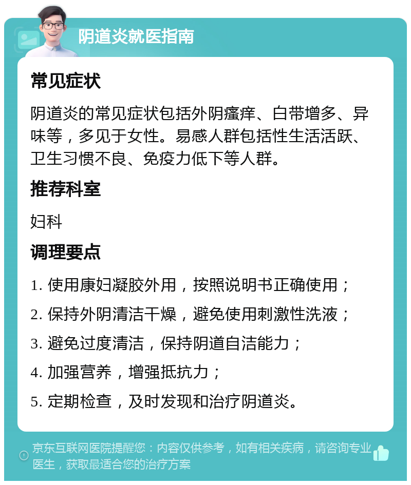 阴道炎就医指南 常见症状 阴道炎的常见症状包括外阴瘙痒、白带增多、异味等，多见于女性。易感人群包括性生活活跃、卫生习惯不良、免疫力低下等人群。 推荐科室 妇科 调理要点 1. 使用康妇凝胶外用，按照说明书正确使用； 2. 保持外阴清洁干燥，避免使用刺激性洗液； 3. 避免过度清洁，保持阴道自洁能力； 4. 加强营养，增强抵抗力； 5. 定期检查，及时发现和治疗阴道炎。