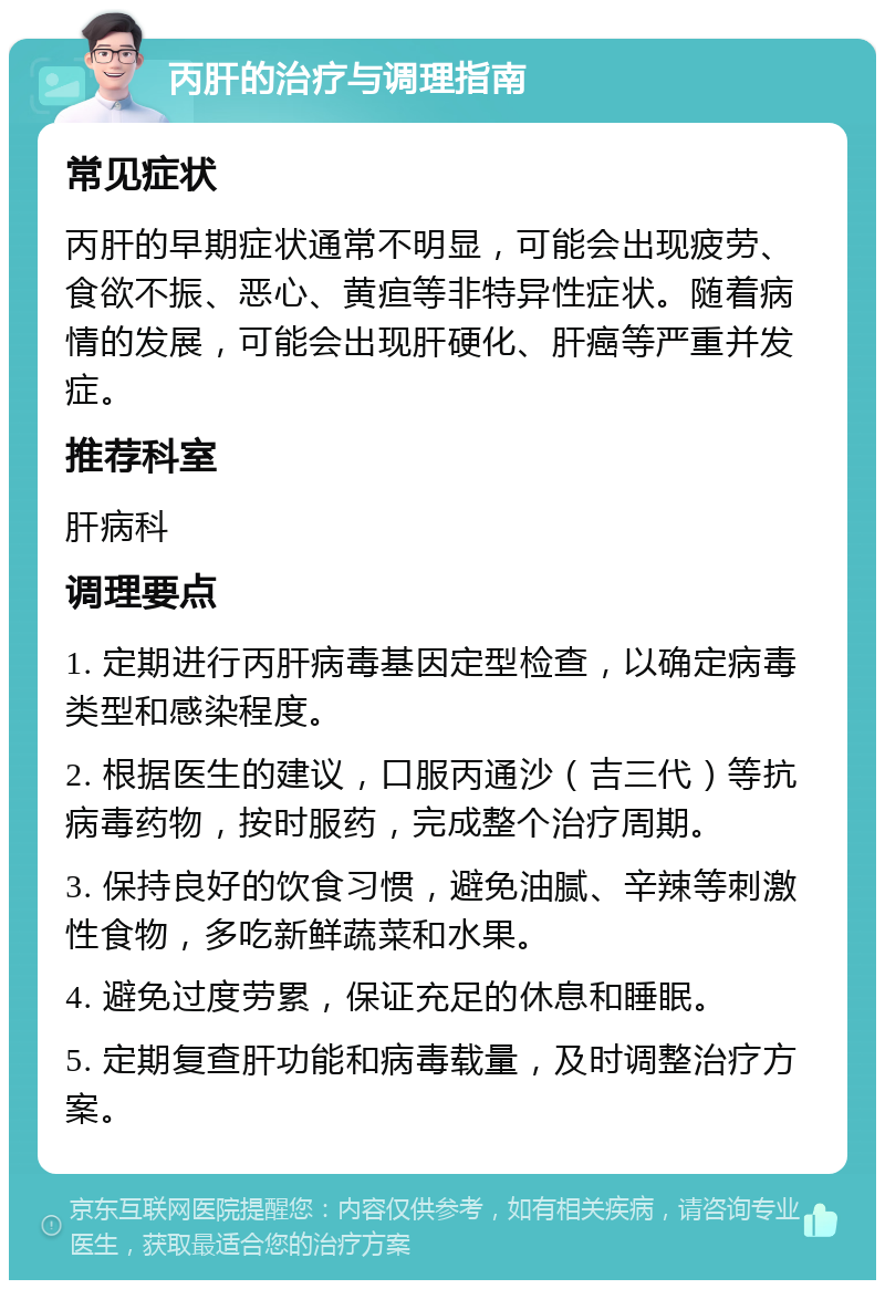 丙肝的治疗与调理指南 常见症状 丙肝的早期症状通常不明显，可能会出现疲劳、食欲不振、恶心、黄疸等非特异性症状。随着病情的发展，可能会出现肝硬化、肝癌等严重并发症。 推荐科室 肝病科 调理要点 1. 定期进行丙肝病毒基因定型检查，以确定病毒类型和感染程度。 2. 根据医生的建议，口服丙通沙（吉三代）等抗病毒药物，按时服药，完成整个治疗周期。 3. 保持良好的饮食习惯，避免油腻、辛辣等刺激性食物，多吃新鲜蔬菜和水果。 4. 避免过度劳累，保证充足的休息和睡眠。 5. 定期复查肝功能和病毒载量，及时调整治疗方案。