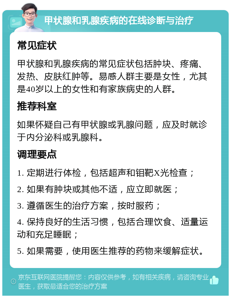 甲状腺和乳腺疾病的在线诊断与治疗 常见症状 甲状腺和乳腺疾病的常见症状包括肿块、疼痛、发热、皮肤红肿等。易感人群主要是女性，尤其是40岁以上的女性和有家族病史的人群。 推荐科室 如果怀疑自己有甲状腺或乳腺问题，应及时就诊于内分泌科或乳腺科。 调理要点 1. 定期进行体检，包括超声和钼靶X光检查； 2. 如果有肿块或其他不适，应立即就医； 3. 遵循医生的治疗方案，按时服药； 4. 保持良好的生活习惯，包括合理饮食、适量运动和充足睡眠； 5. 如果需要，使用医生推荐的药物来缓解症状。