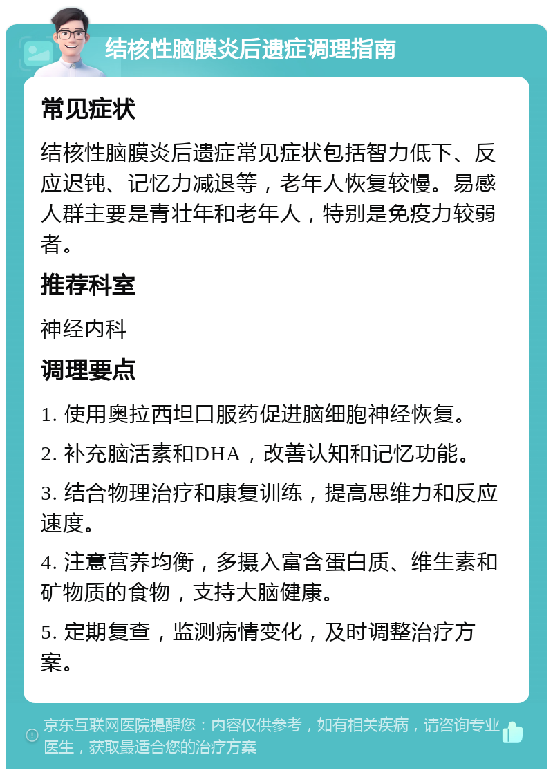 结核性脑膜炎后遗症调理指南 常见症状 结核性脑膜炎后遗症常见症状包括智力低下、反应迟钝、记忆力减退等，老年人恢复较慢。易感人群主要是青壮年和老年人，特别是免疫力较弱者。 推荐科室 神经内科 调理要点 1. 使用奥拉西坦口服药促进脑细胞神经恢复。 2. 补充脑活素和DHA，改善认知和记忆功能。 3. 结合物理治疗和康复训练，提高思维力和反应速度。 4. 注意营养均衡，多摄入富含蛋白质、维生素和矿物质的食物，支持大脑健康。 5. 定期复查，监测病情变化，及时调整治疗方案。