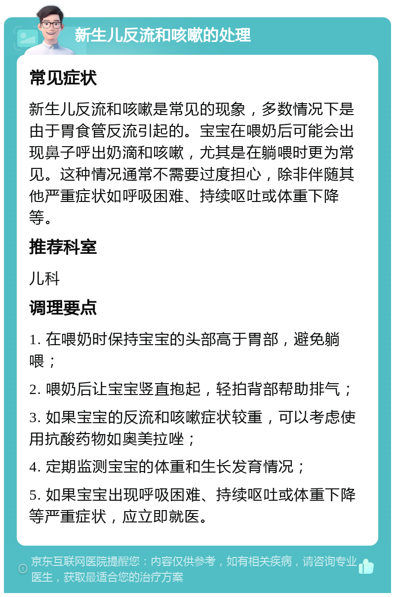 新生儿反流和咳嗽的处理 常见症状 新生儿反流和咳嗽是常见的现象，多数情况下是由于胃食管反流引起的。宝宝在喂奶后可能会出现鼻子呼出奶滴和咳嗽，尤其是在躺喂时更为常见。这种情况通常不需要过度担心，除非伴随其他严重症状如呼吸困难、持续呕吐或体重下降等。 推荐科室 儿科 调理要点 1. 在喂奶时保持宝宝的头部高于胃部，避免躺喂； 2. 喂奶后让宝宝竖直抱起，轻拍背部帮助排气； 3. 如果宝宝的反流和咳嗽症状较重，可以考虑使用抗酸药物如奥美拉唑； 4. 定期监测宝宝的体重和生长发育情况； 5. 如果宝宝出现呼吸困难、持续呕吐或体重下降等严重症状，应立即就医。