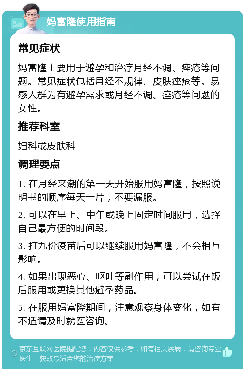 妈富隆使用指南 常见症状 妈富隆主要用于避孕和治疗月经不调、痤疮等问题。常见症状包括月经不规律、皮肤痤疮等。易感人群为有避孕需求或月经不调、痤疮等问题的女性。 推荐科室 妇科或皮肤科 调理要点 1. 在月经来潮的第一天开始服用妈富隆，按照说明书的顺序每天一片，不要漏服。 2. 可以在早上、中午或晚上固定时间服用，选择自己最方便的时间段。 3. 打九价疫苗后可以继续服用妈富隆，不会相互影响。 4. 如果出现恶心、呕吐等副作用，可以尝试在饭后服用或更换其他避孕药品。 5. 在服用妈富隆期间，注意观察身体变化，如有不适请及时就医咨询。