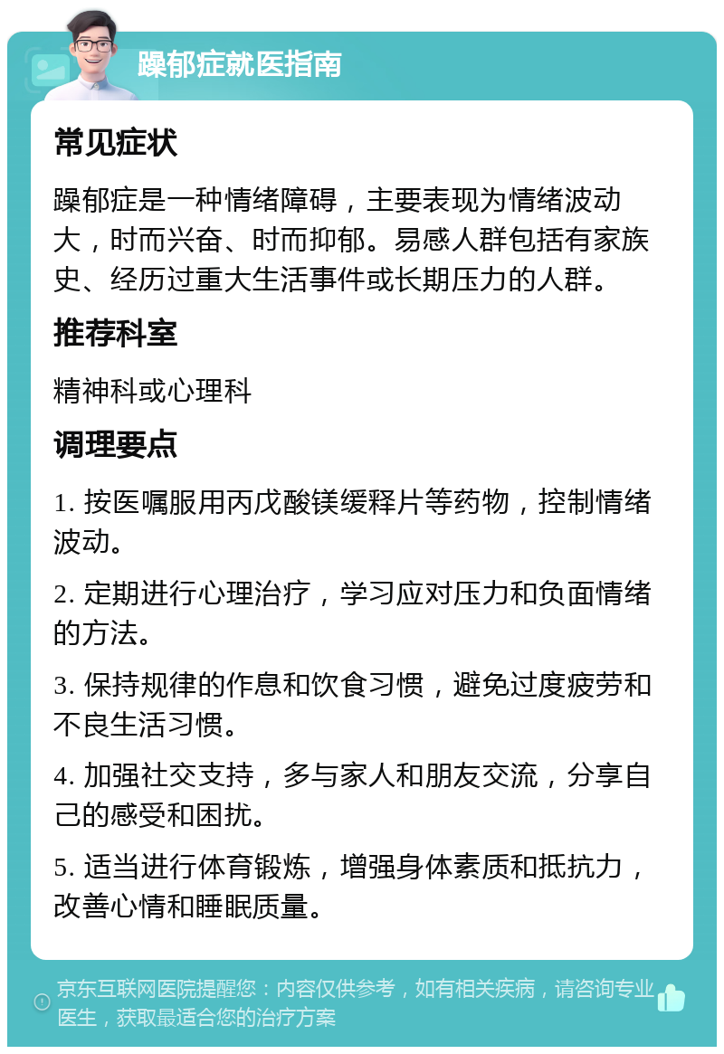 躁郁症就医指南 常见症状 躁郁症是一种情绪障碍，主要表现为情绪波动大，时而兴奋、时而抑郁。易感人群包括有家族史、经历过重大生活事件或长期压力的人群。 推荐科室 精神科或心理科 调理要点 1. 按医嘱服用丙戊酸镁缓释片等药物，控制情绪波动。 2. 定期进行心理治疗，学习应对压力和负面情绪的方法。 3. 保持规律的作息和饮食习惯，避免过度疲劳和不良生活习惯。 4. 加强社交支持，多与家人和朋友交流，分享自己的感受和困扰。 5. 适当进行体育锻炼，增强身体素质和抵抗力，改善心情和睡眠质量。