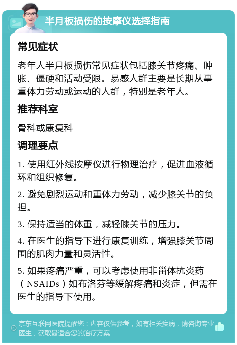 半月板损伤的按摩仪选择指南 常见症状 老年人半月板损伤常见症状包括膝关节疼痛、肿胀、僵硬和活动受限。易感人群主要是长期从事重体力劳动或运动的人群，特别是老年人。 推荐科室 骨科或康复科 调理要点 1. 使用红外线按摩仪进行物理治疗，促进血液循环和组织修复。 2. 避免剧烈运动和重体力劳动，减少膝关节的负担。 3. 保持适当的体重，减轻膝关节的压力。 4. 在医生的指导下进行康复训练，增强膝关节周围的肌肉力量和灵活性。 5. 如果疼痛严重，可以考虑使用非甾体抗炎药（NSAIDs）如布洛芬等缓解疼痛和炎症，但需在医生的指导下使用。