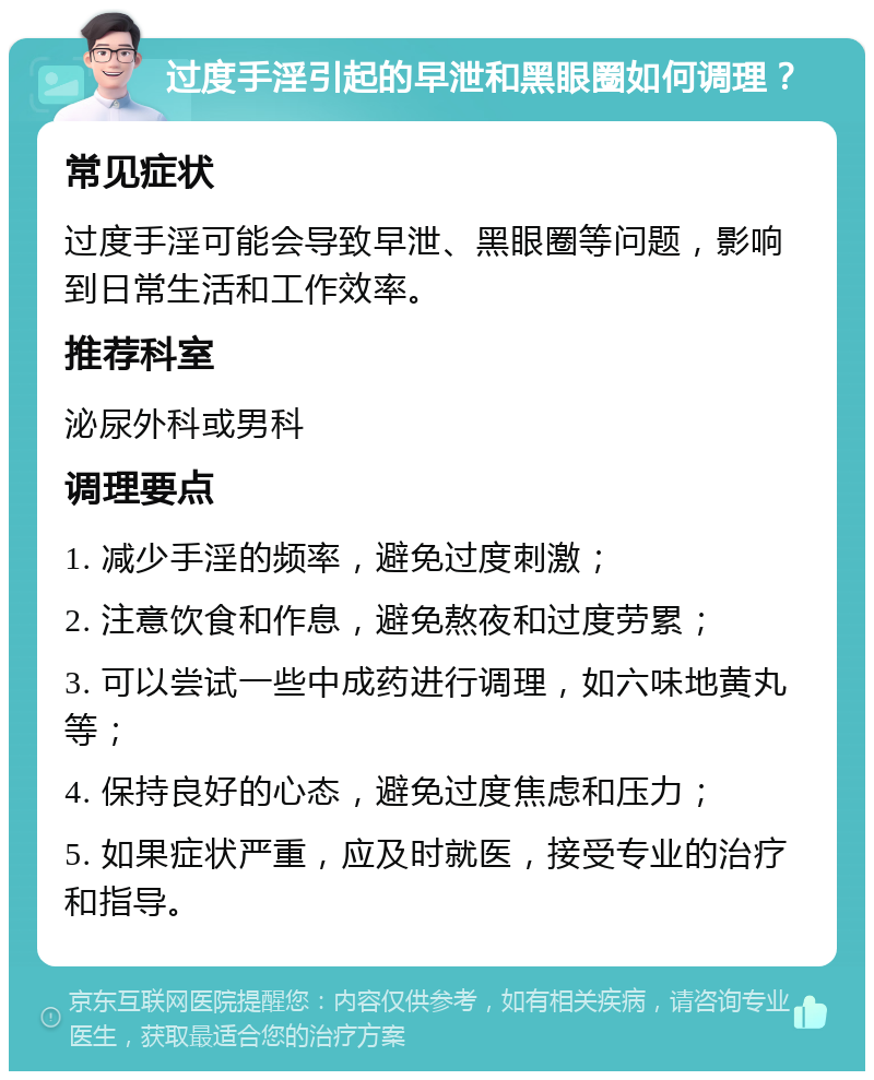 过度手淫引起的早泄和黑眼圈如何调理？ 常见症状 过度手淫可能会导致早泄、黑眼圈等问题，影响到日常生活和工作效率。 推荐科室 泌尿外科或男科 调理要点 1. 减少手淫的频率，避免过度刺激； 2. 注意饮食和作息，避免熬夜和过度劳累； 3. 可以尝试一些中成药进行调理，如六味地黄丸等； 4. 保持良好的心态，避免过度焦虑和压力； 5. 如果症状严重，应及时就医，接受专业的治疗和指导。