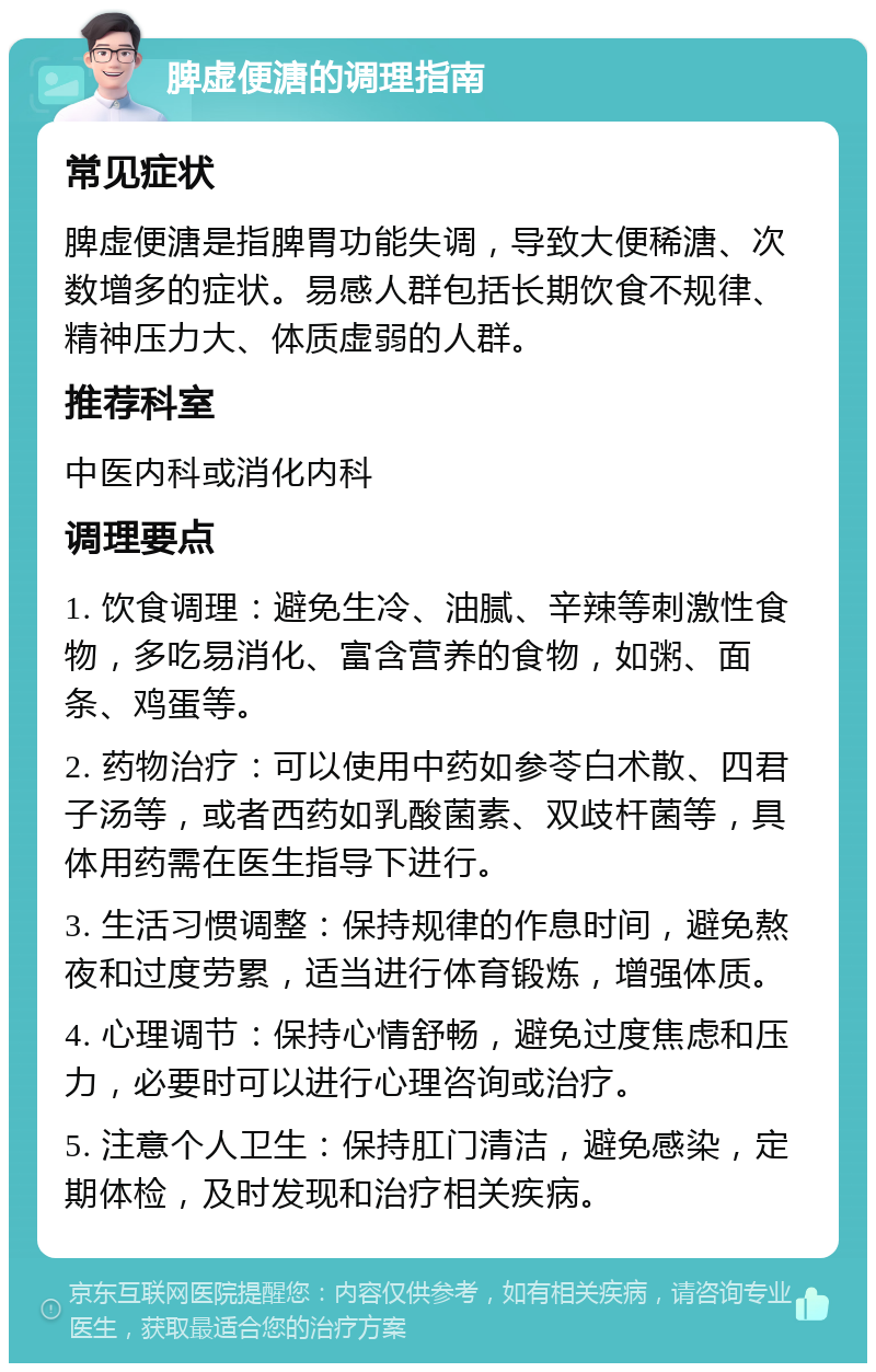 脾虚便溏的调理指南 常见症状 脾虚便溏是指脾胃功能失调，导致大便稀溏、次数增多的症状。易感人群包括长期饮食不规律、精神压力大、体质虚弱的人群。 推荐科室 中医内科或消化内科 调理要点 1. 饮食调理：避免生冷、油腻、辛辣等刺激性食物，多吃易消化、富含营养的食物，如粥、面条、鸡蛋等。 2. 药物治疗：可以使用中药如参苓白术散、四君子汤等，或者西药如乳酸菌素、双歧杆菌等，具体用药需在医生指导下进行。 3. 生活习惯调整：保持规律的作息时间，避免熬夜和过度劳累，适当进行体育锻炼，增强体质。 4. 心理调节：保持心情舒畅，避免过度焦虑和压力，必要时可以进行心理咨询或治疗。 5. 注意个人卫生：保持肛门清洁，避免感染，定期体检，及时发现和治疗相关疾病。