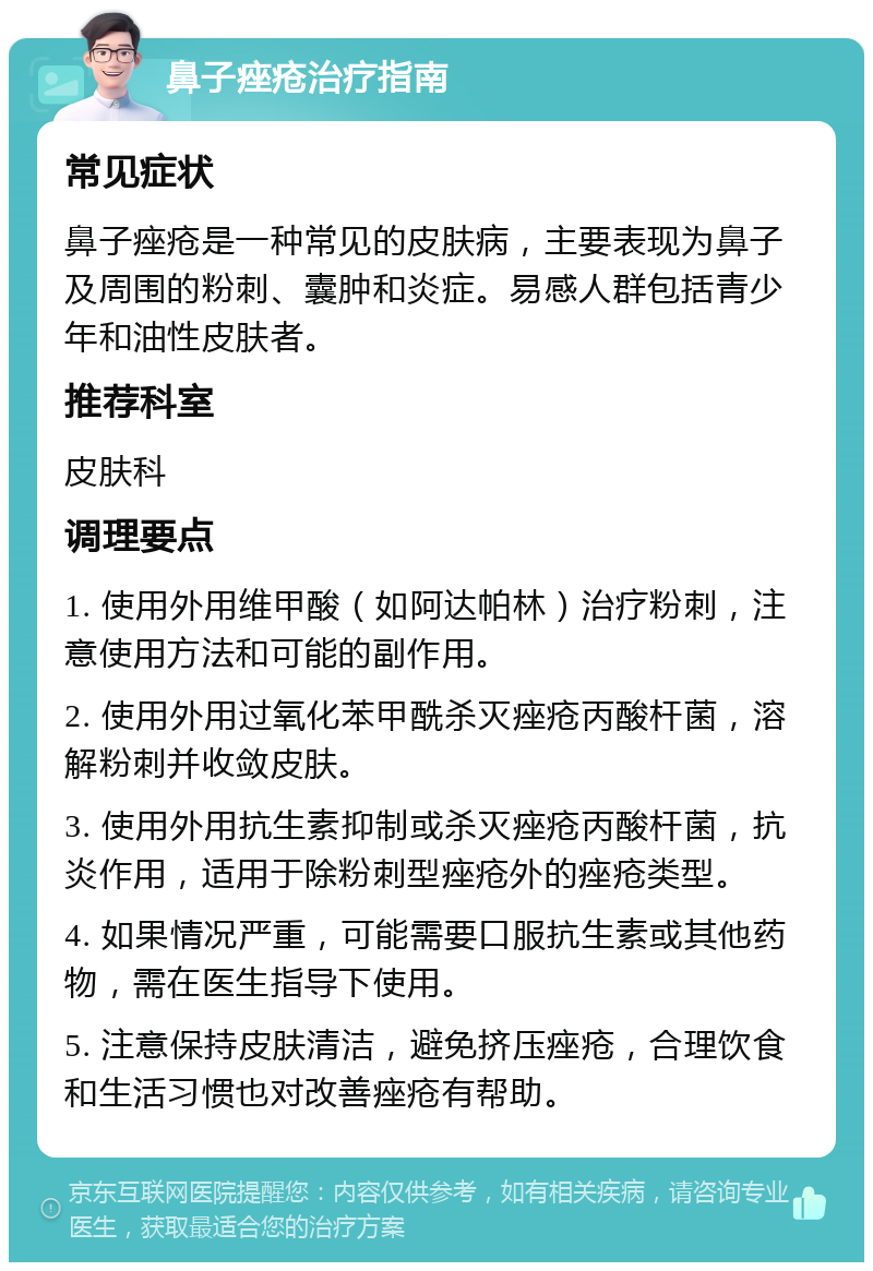 鼻子痤疮治疗指南 常见症状 鼻子痤疮是一种常见的皮肤病，主要表现为鼻子及周围的粉刺、囊肿和炎症。易感人群包括青少年和油性皮肤者。 推荐科室 皮肤科 调理要点 1. 使用外用维甲酸（如阿达帕林）治疗粉刺，注意使用方法和可能的副作用。 2. 使用外用过氧化苯甲酰杀灭痤疮丙酸杆菌，溶解粉刺并收敛皮肤。 3. 使用外用抗生素抑制或杀灭痤疮丙酸杆菌，抗炎作用，适用于除粉刺型痤疮外的痤疮类型。 4. 如果情况严重，可能需要口服抗生素或其他药物，需在医生指导下使用。 5. 注意保持皮肤清洁，避免挤压痤疮，合理饮食和生活习惯也对改善痤疮有帮助。