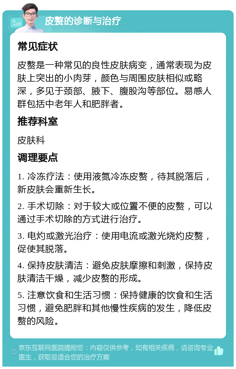 皮赘的诊断与治疗 常见症状 皮赘是一种常见的良性皮肤病变，通常表现为皮肤上突出的小肉芽，颜色与周围皮肤相似或略深，多见于颈部、腋下、腹股沟等部位。易感人群包括中老年人和肥胖者。 推荐科室 皮肤科 调理要点 1. 冷冻疗法：使用液氮冷冻皮赘，待其脱落后，新皮肤会重新生长。 2. 手术切除：对于较大或位置不便的皮赘，可以通过手术切除的方式进行治疗。 3. 电灼或激光治疗：使用电流或激光烧灼皮赘，促使其脱落。 4. 保持皮肤清洁：避免皮肤摩擦和刺激，保持皮肤清洁干燥，减少皮赘的形成。 5. 注意饮食和生活习惯：保持健康的饮食和生活习惯，避免肥胖和其他慢性疾病的发生，降低皮赘的风险。