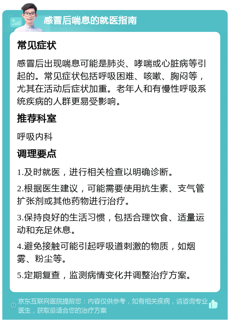 感冒后喘息的就医指南 常见症状 感冒后出现喘息可能是肺炎、哮喘或心脏病等引起的。常见症状包括呼吸困难、咳嗽、胸闷等，尤其在活动后症状加重。老年人和有慢性呼吸系统疾病的人群更易受影响。 推荐科室 呼吸内科 调理要点 1.及时就医，进行相关检查以明确诊断。 2.根据医生建议，可能需要使用抗生素、支气管扩张剂或其他药物进行治疗。 3.保持良好的生活习惯，包括合理饮食、适量运动和充足休息。 4.避免接触可能引起呼吸道刺激的物质，如烟雾、粉尘等。 5.定期复查，监测病情变化并调整治疗方案。