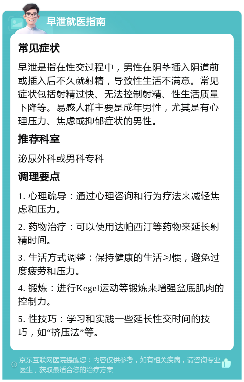 早泄就医指南 常见症状 早泄是指在性交过程中，男性在阴茎插入阴道前或插入后不久就射精，导致性生活不满意。常见症状包括射精过快、无法控制射精、性生活质量下降等。易感人群主要是成年男性，尤其是有心理压力、焦虑或抑郁症状的男性。 推荐科室 泌尿外科或男科专科 调理要点 1. 心理疏导：通过心理咨询和行为疗法来减轻焦虑和压力。 2. 药物治疗：可以使用达帕西汀等药物来延长射精时间。 3. 生活方式调整：保持健康的生活习惯，避免过度疲劳和压力。 4. 锻炼：进行Kegel运动等锻炼来增强盆底肌肉的控制力。 5. 性技巧：学习和实践一些延长性交时间的技巧，如“挤压法”等。