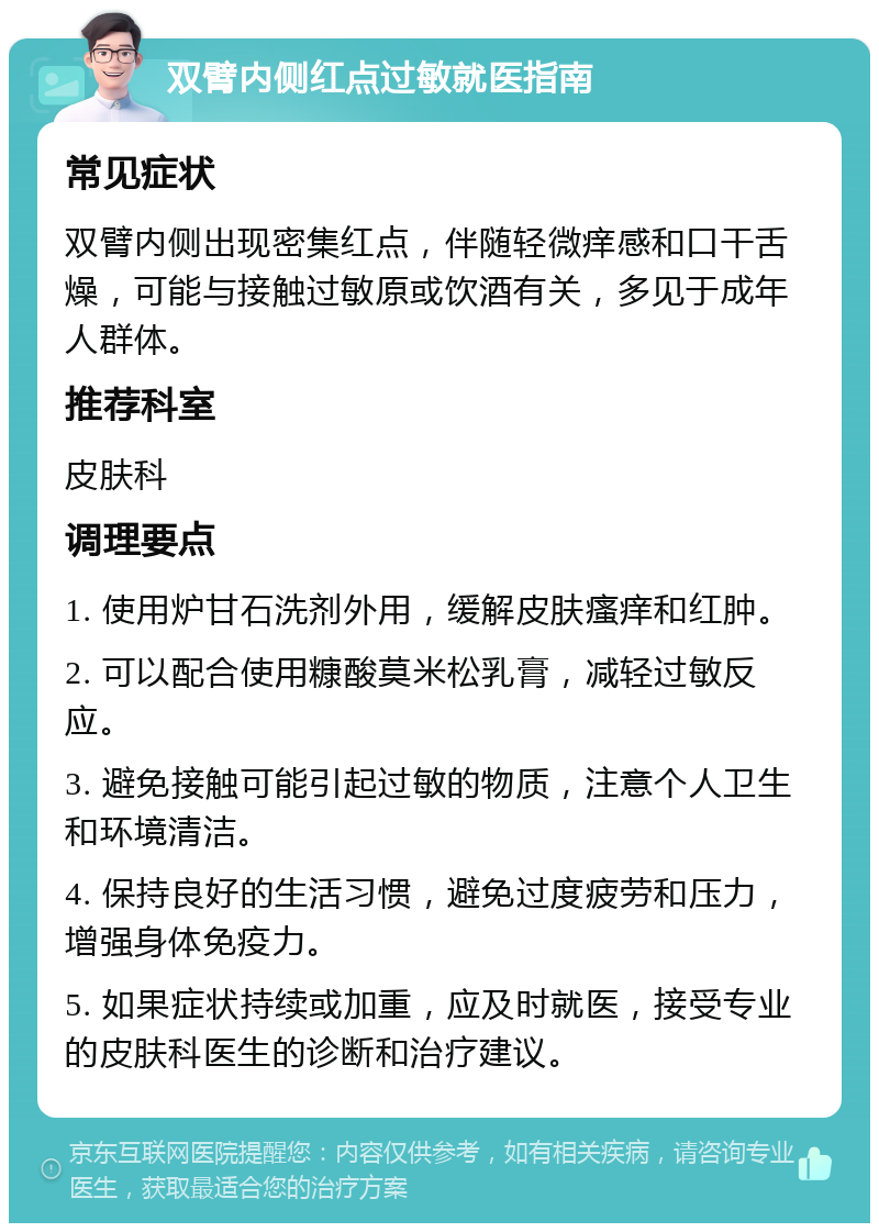 双臂内侧红点过敏就医指南 常见症状 双臂内侧出现密集红点，伴随轻微痒感和口干舌燥，可能与接触过敏原或饮酒有关，多见于成年人群体。 推荐科室 皮肤科 调理要点 1. 使用炉甘石洗剂外用，缓解皮肤瘙痒和红肿。 2. 可以配合使用糠酸莫米松乳膏，减轻过敏反应。 3. 避免接触可能引起过敏的物质，注意个人卫生和环境清洁。 4. 保持良好的生活习惯，避免过度疲劳和压力，增强身体免疫力。 5. 如果症状持续或加重，应及时就医，接受专业的皮肤科医生的诊断和治疗建议。