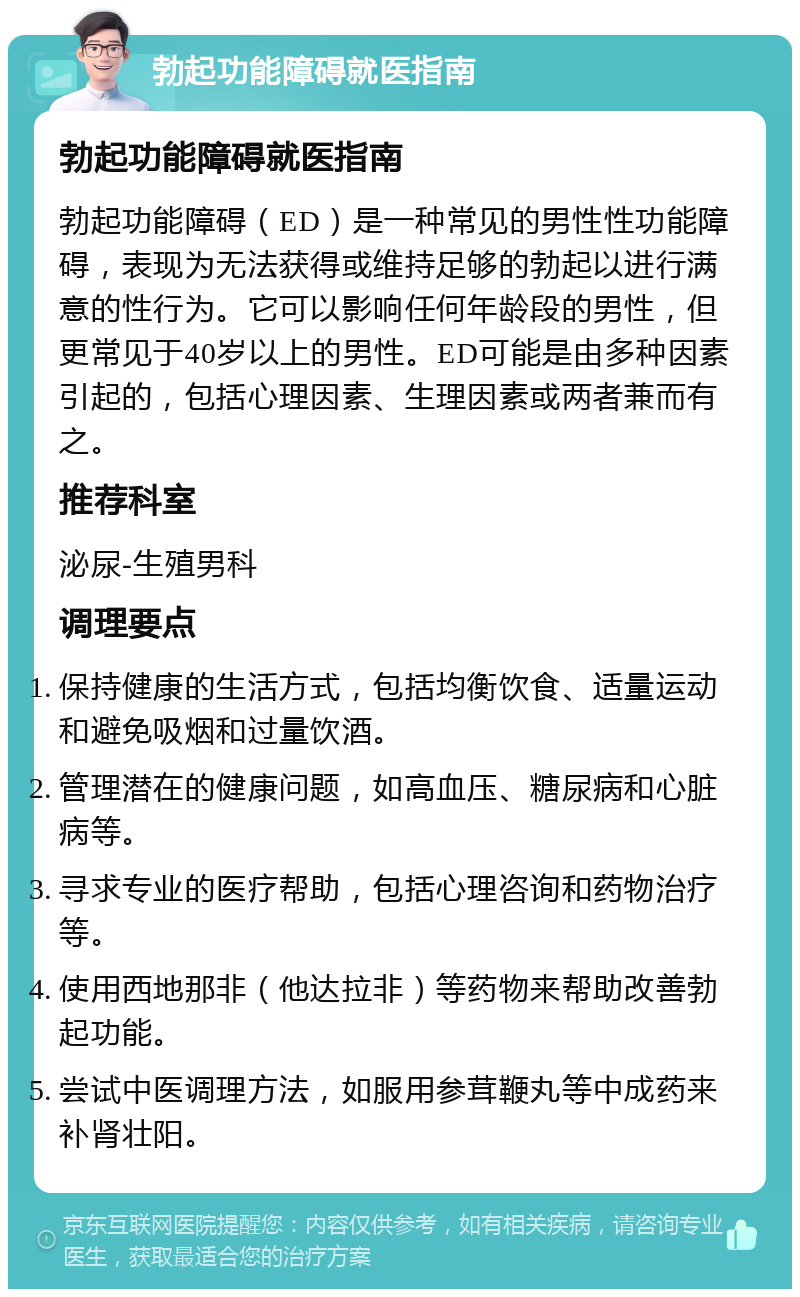 勃起功能障碍就医指南 勃起功能障碍就医指南 勃起功能障碍（ED）是一种常见的男性性功能障碍，表现为无法获得或维持足够的勃起以进行满意的性行为。它可以影响任何年龄段的男性，但更常见于40岁以上的男性。ED可能是由多种因素引起的，包括心理因素、生理因素或两者兼而有之。 推荐科室 泌尿-生殖男科 调理要点 保持健康的生活方式，包括均衡饮食、适量运动和避免吸烟和过量饮酒。 管理潜在的健康问题，如高血压、糖尿病和心脏病等。 寻求专业的医疗帮助，包括心理咨询和药物治疗等。 使用西地那非（他达拉非）等药物来帮助改善勃起功能。 尝试中医调理方法，如服用参茸鞭丸等中成药来补肾壮阳。