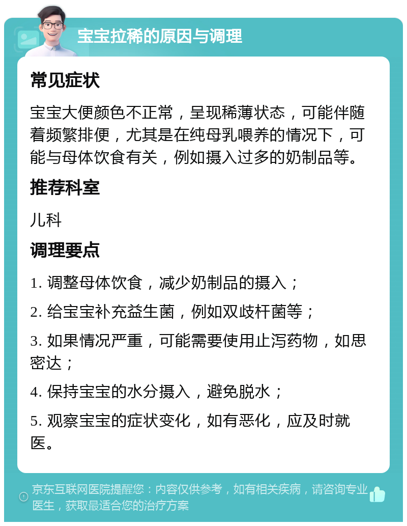 宝宝拉稀的原因与调理 常见症状 宝宝大便颜色不正常，呈现稀薄状态，可能伴随着频繁排便，尤其是在纯母乳喂养的情况下，可能与母体饮食有关，例如摄入过多的奶制品等。 推荐科室 儿科 调理要点 1. 调整母体饮食，减少奶制品的摄入； 2. 给宝宝补充益生菌，例如双歧杆菌等； 3. 如果情况严重，可能需要使用止泻药物，如思密达； 4. 保持宝宝的水分摄入，避免脱水； 5. 观察宝宝的症状变化，如有恶化，应及时就医。