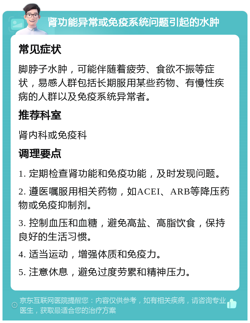 肾功能异常或免疫系统问题引起的水肿 常见症状 脚脖子水肿，可能伴随着疲劳、食欲不振等症状，易感人群包括长期服用某些药物、有慢性疾病的人群以及免疫系统异常者。 推荐科室 肾内科或免疫科 调理要点 1. 定期检查肾功能和免疫功能，及时发现问题。 2. 遵医嘱服用相关药物，如ACEI、ARB等降压药物或免疫抑制剂。 3. 控制血压和血糖，避免高盐、高脂饮食，保持良好的生活习惯。 4. 适当运动，增强体质和免疫力。 5. 注意休息，避免过度劳累和精神压力。